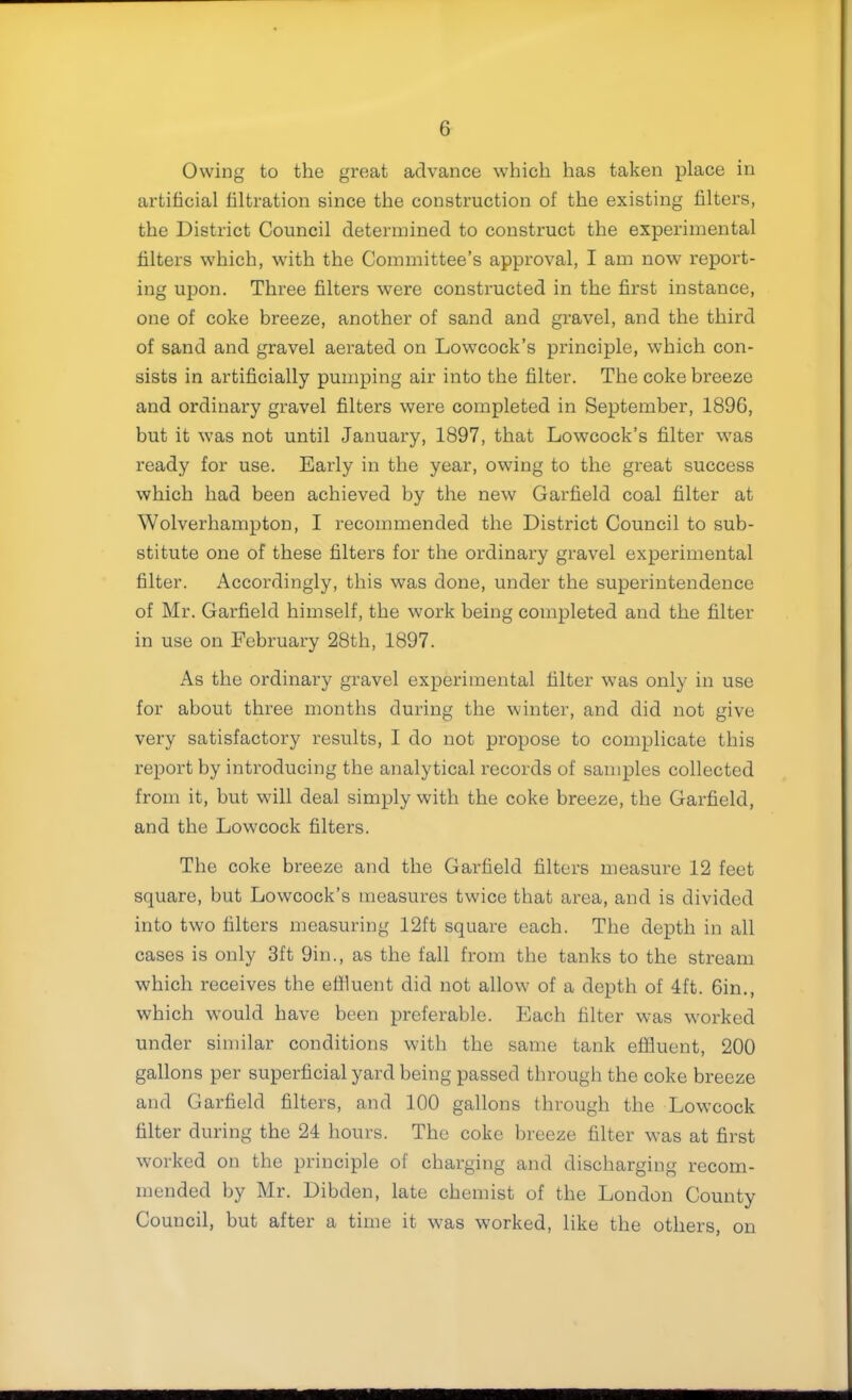 Owing to the great advance which has taken place in artificial filtration since the construction of the existing filters, the District Council determined to construct the experimental filters which, with the Committee’s approval, I am now report- ing upon. Three filters were constructed in the first instance, one of coke breeze, another of sand and gravel, and the third of sand and gravel aerated on Lowcock’s principle, which con- sists in artificially pumping air into the filter. The coke breeze and ordinary gravel filters were completed in September, 1896, but it was not until January, 1897, that Lowcock’s filter was ready for use. Early in the year, owing to the great success which had been achieved by the new Garfield coal filter at Wolverhampton, I recommended the District Council to sub- stitute one of these filters for the ordinary gravel experimental filter. Accordingly, this was done, under the superintendence of Mr. Garfield himself, the work being completed and the filter in use on February 28th, 1897. As the ordinary gravel experimental filter was only in use for about three months during the winter, and did not give very satisfactory results, I do not propose to complicate this report by introducing the analytical records of samples collected from it, but will deal simply with the coke breeze, the Garfield, and the Lowcock filters. The coke breeze and the Garfield filters measure 12 feet square, but Lowcock’s measures twice that area, and is divided into two filters measuring 12ft square each. The depth in all cases is only 3ft 9in., as the fall from the tanks to the stream which receives the ellluent did not allow of a depth of 4ft. 6in., which would have been preferable. Each filter was worked under similar conditions with the same tank effluent, 200 gallons per superficial yard being passed through the coke breeze and Garfield filters, and 100 gallons through the Lowcock filter during the 24 hours. The coke breeze filter was at first worked on the principle of charging and discharging recom- mended by Mr. Dibden, late chemist of the London County Council, hut after a time it was worked, like the others, on