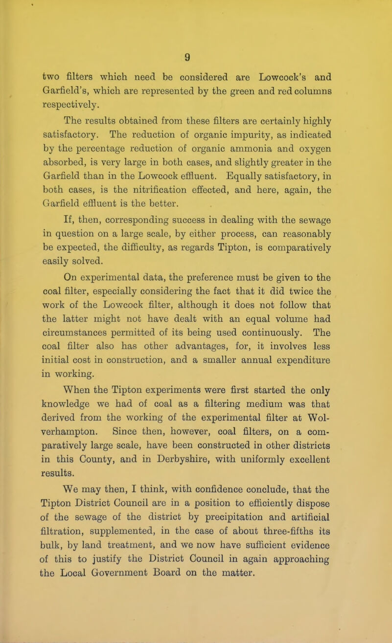 two filters which need be considered are Lowcock’s and Garfield’s, which are represented by the green and red columns respectively. The results obtained from these filters are certainly highly satisfactory. The reduction of organic impurity, as indicated by the percentage reduction of organic ammonia and oxygen absorbed, is very large in both cases, and slightly greater in the Garfield than in the Lowcock efiluent. Equally satisfactory, in both cases, is the nitrification effected, and here, again, the Garfield effluent is the better. If, then, corresponding success in dealing with the sewage in question on a large scale, by either process, can reasonably be expected, the difficulty, as regards Tipton, is comparatively easily solved. On experimental data, the preference must be given to the coal filter, especially considering the fact that it did twice the work of the Lowcock filter, although it does not follow that the latter might not have dealt with an equal volume had circumstances permitted of its being used continuously. The coal filter also has other advantages, for, it involves less initial cost in construction, and a smaller annual expenditure in working. When the Tipton experiments were first started the only knowledge we had of coal as a filtering medium was that derived from the working of the experimental filter at Wol- verhampton. Since then, however, coal filters, on a com- paratively large scale, have been constructed in other districts in this County, and in Derbyshire, with uniformly excellent results. We may then, I think, with confidence conclude, that the Tipton District Council are in a position to efficiently dispose of the sewage of the district by precipitation and artificial filtration, supplemented, in the case of about three-fifths its bulk, by land treatment, and we now have sufficient evidence of this to justify the District Council in again approaching the Local Government Board on the matter.