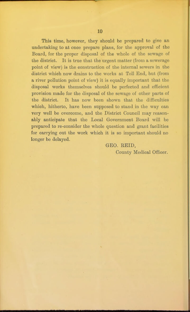 This time, however, they should be prepared to give an undertaking to at once prepare plans, for the approval of the Board, for the proper disposal of the whole of the sewage of the district. It is true that the urgent matter (from a sewerage point of view) is the construction of the internal sewers in the district which now drains to the works at Toll End, but (from a river pollution point of view) it is equally important that the disposal works themselves should be perfected and efficient provision made for the disposal of the sewage of other parts of the district. It has now been shown that the difficulties which, hitherto, have been supposed to stand in the way can very well be overcome, and the District Council may reason- ably anticipate that the Local Government Board will be prepared to re-consider the whole question and grant facilities for carrying out the work which it is so important should no longer be delayed. GEO. REID, County Medical Officer.