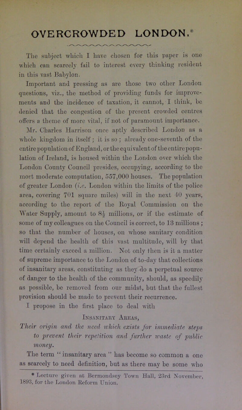 The subject which I have chosen for this paper is one which can scarcely fail to interest every thinking resident in this vast Babylon. Important and pressing as are those two other London questions, viz., the method of providing funds for improve- ments and the incidence of taxation, it cannot, I think, be denied that the congestion of the present crowded centres offers a theme of more vital, if not of paramount importance. Mr. Charles Harrison once aptly described London as a whole kingdom in itself ; it is so ; already one-seventh of the entire population of England, or the equivalent of the entire popu- lation of Ireland, is housed within the London over which the London County Council presides, occupying, according to the most moderate computation, 557,000 houses. The population of greater London (i.c. London within the limits of the police area, covering 701 square miles) will in the next 40 years, according to the report of the Royal Commission on the Water Supply, amount to 8^ millions, or if the estimate of some of my colleagues on the Council is correct, to 13 millions ; so that the number of houses, on whose sanitary condition will depend the health of this vast multitude, will by that time certainly exceed a million. Not only then is it a matter of supreme importance to the London of to-day that collections of insanitary areas, constituting as they do a perpetual source of danger to the health of the community, should, as speedily as possible, be removed from our midst, but that the fullest provision should be made to prevent their recurrence. I propose in the first place to deal with Insanitary Areas, Their origin and the need which exists for immediate steps to prevent their repetition and farther waste of public money. The term “ insanitary area ” has become so common a one as scarcely to need definition, but as there may be some who * Lecture given at Bermondsey Town Hall, 23rd November, 1893, for the London Reform Union.