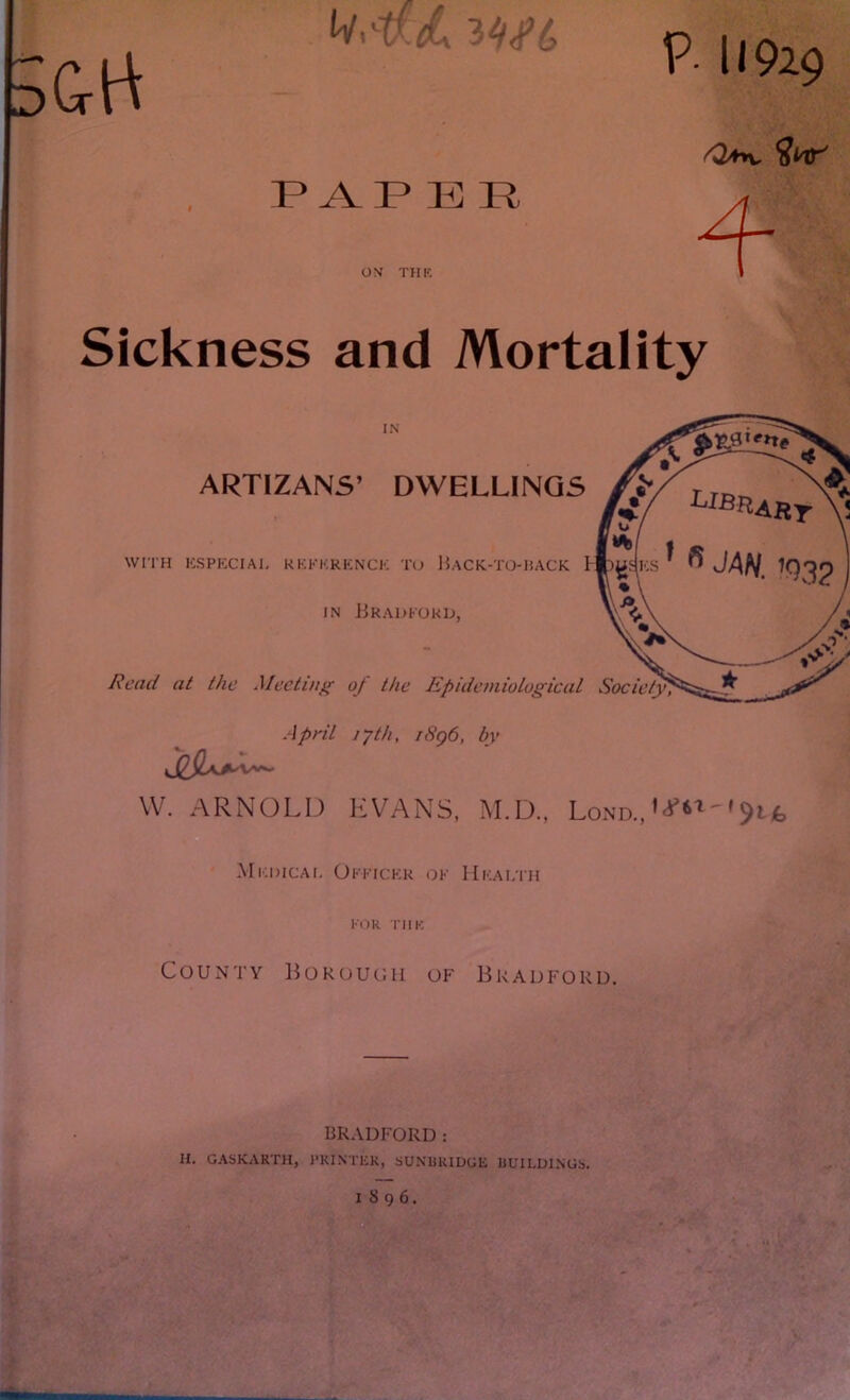 <V 'P <L PAPER ON THE P- U929 On, 4- Sickness and Mortality April 17th, r8g6, by W. ARNOLD EVANS, M.D., Lond., 'W' '$ii> Mkdicai. Okkickr ok Health KOR THE County Borough of Bradford. BRADFORD: II. GASKARTH, PRINTER, SUNURIDGE BUILDINGS. 1896.