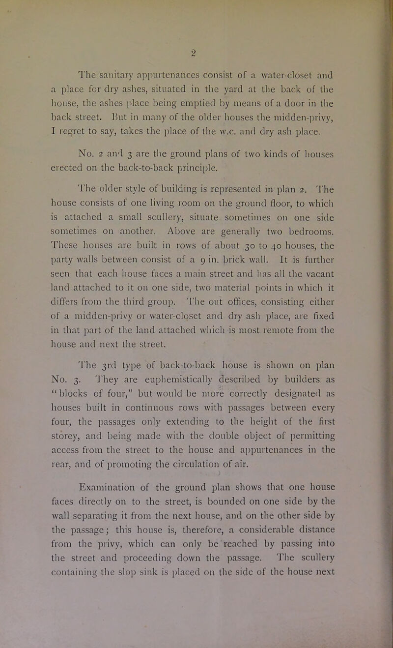 ■2 The sanitary appurtenances consist of a water-closet and a place for dry ashes, situated in the yard at the back of the house, the ashes place being emptied by means of a door in the back street. But in many of the older houses the midden-privy, I regret to say, takes the place of the w.c. and dry ash place. No. 2 and 3 are the ground plans of two kinds of houses erected on the back-to-back principle. The older style of building is represented in plan 2. The house consists of one living room on the ground floor, to which is attached a small scullery, situate sometimes on one side sometimes on another. Above are generally two bedrooms. These houses are built in rows of about 30 to 40 houses, the party walls between consist of a 9 in. brick wall. It is further seen that each house faces a main street and has all the vacant land attached to it on one side, two material points in which it differs from the third group. The out offices, consisting either of a midden-privy or water-closet and dry ash place, are fixed in that part of the land attached which is most remote from the house and next the street. The 3rd type of back-to-back house is shown on plan No. 3. They are euphemistically described by builders as “blocks of four,” but would be more correctly designated as houses built in continuous rows with passages between every four, the passages only extending to the height of the first storey, and being made with the double object of permitting access from the street to the house and appurtenances in the rear, and of promoting the circulation of air. Examination of the ground plan shows that one house faces directly on to the street, is bounded on one side by the wall separating it from the next house, and on the other side by the passage; this house is, therefore, a considerable distance from the privy, which can only be reached by passing into the street and proceeding down the passage. The scullery containing the slop sink is placed on the side of the house next