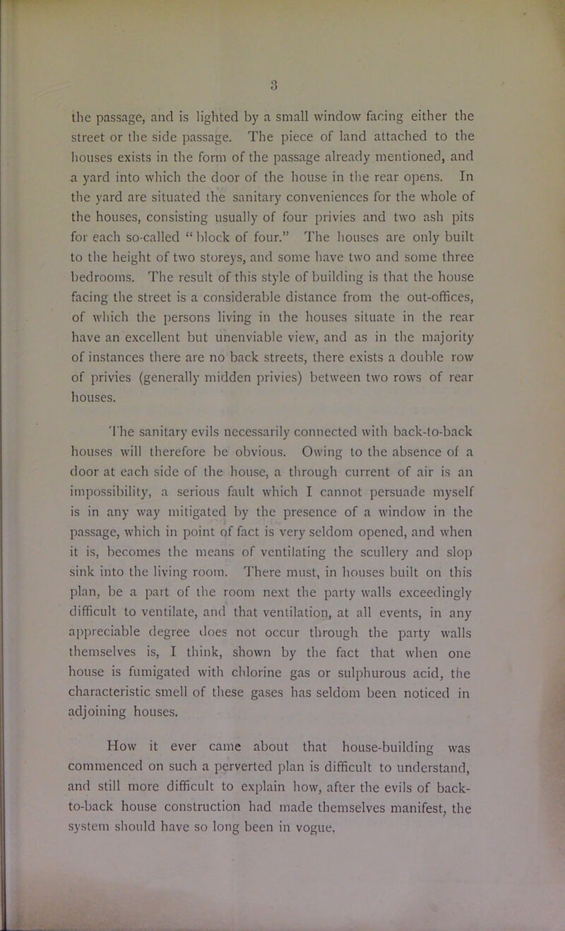 the passage, and is lighted by a small window facing either the street or the side passage. The piece of land attached to the houses exists in the form of the passage already mentioned, and a yard into which the door of the house in the rear opens. In the yard are situated the sanitary conveniences for the whole of the houses, consisting usually of four privies and two ash pits for each so-called “ block of four.” The houses are only built to the height of two storeys, and some have two and some three bedrooms. The result of this style of building is that the house facing the street is a considerable distance from the out-offices, of which the persons living in the houses situate in the rear have an excellent but unenviable view, and as in the majority of instances there are no back streets, there exists a double row of privies (generally midden privies) between two rows of rear houses. The sanitary evils necessarily connected with back-to-back houses will therefore be obvious. Owing to the absence of a door at each side of the house, a through current of air is an impossibility, a serious fault which I cannot persuade myself is in any way mitigated by the presence of a window in the passage, which in point of fact is very seldom opened, and when it is, becomes the means of ventilating the scullery and slop sink into the living room. There must, in houses built on this plan, be a part of the room next the party walls exceedingly difficult to ventilate, and that ventilation, at all events, in any appreciable degree does not occur through the party walls themselves is, I think, shown by the fact that when one house is fumigated with chlorine gas or sulphurous acid, the characteristic smell of these gases has seldom been noticed in adjoining houses. How it ever came about that house-building was commenced on such a perverted plan is difficult to understand, and still more difficult to explain how, after the evils of back- to-back house construction had made themselves manifest, the system should have so long been in vogue.