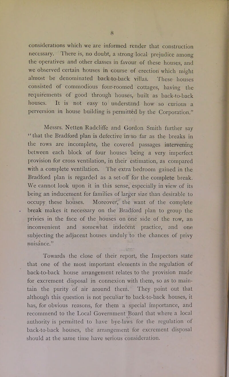 considerations which we are informed render that construction necessary. There is, no doubt, a strong local prejudice among the operatives and other classes in favour of these houses, and we observed certain houses in course of erection which might almost be denominated back-to-back villas. These houses consisted of commodious four-roomed cottages, having the requirements of good through houses, built as back-to-back houses. It is not easy to understand how so curious a perversion in house building is permitted by the Corporation.” Messrs. Netten Radcliffe and Gordon Smith further say “that the Bradford plan is defective iirso far as the breaks in the rows are incomplete, the covered passages intervening between each block of four houses being a very imperfect provision for cross ventilation, in their estimation, as compared with a complete ventilation. The extra bedroom gained in the Bradford plan is regarded as a set-off for the complete break. We cannot look upon it in this sense, especially in view of its being an inducement for families of larger size than desirable to occupy these houses. Moreover, the want of the complete break makes it necessary on the Bradford plan to group the privies in the face of the houses on one side of the row, an inconvenient and somewhat indecent practice, and one subjecting the adjacent houses unduly to the chances of privy nuisance.” • .inr-r Towards the close of their report, the Inspectors state that one of the most important elements in the regulation of back-to-back house arrangement relates to the provision made for excrement disposal in connexion with them, so as to main- tain the purity of air around them. They point out that although this question is not peculiar to back-to-back houses, it has, for obvious reasons, for them a special importance, and recommend to the Local Government Board that where a local authority is permitted to have bye-laws for the regulation of back-to-back houses, the arrangement for excrement disposal should at the same time have serious consideration.