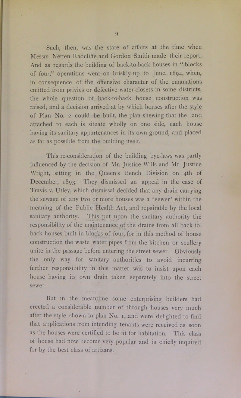 Such, then, was the state of affairs at the time when Messrs. Netten Radcliffe and Gordon Smith made their report. And as regards the building of back-to-back houses in “ blocks of four,” operations went on briskly up to June, 1894, when, in consequence of the offensive character of the emanations emitted from privies or defective water-closets in some districts, the whole question of back-to-back house construction was raised, and a decision arrived at by which houses after the style of Plan No. 2 could be built, the plan shewing that the land attached to each is situate wholly on one side, each house having its sanitary appurtenances in its own ground, and placed as far as possible from the building itself. This re-consideration of the building bye-laws was partly influenced by the decision of Mr. Justice Wills and Mr. Justice Wright, sitting in the Queen’s Bench Division on 4th of December, 1893. They dismissed an appeal in the case of Travis v. Utley, which dismissal decided that any drain carrying the sewage of any two or more houses was a ‘ sewer ’ within the meaning of the Public Health Act, and repairable by the local sanitary authority. This put upon the sanitary authority the responsibility of the maintenance of the drains from all back-to- back houses built in blocks of four, for in this method of house construction the waste water pipes from the kitchen or scullery unite in the passage before entering the street sewer. Obviously the only way for sanitary authorities to avoid incurring further responsibility in this matter was to insist upon each house having its own drain taken separately into the street sewer. But in the meantime some enterprising builders had erected a considerable number of through houses very much after the style shown in plan No. 1, and were delighted to find that applications from intending tenants were received as soon as the houses were certified to be fit for habitation. This class of house had now become very popular and is chiefly inquired for by the best class of artizans.