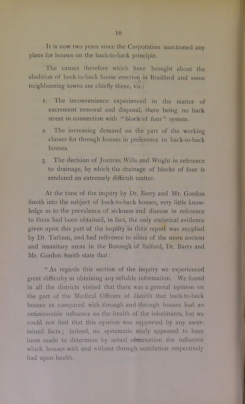 It is now two years since the Corporation sanctioned any plans for houses on the back-to-back principle. The causes therefore which have brought about the abolition of back-to-back house erection in Bradford and some . . . 3 neighbouring towns are chiefly these, viz.: 1. The inconvenience experienced in the matter of excrement removal and disposal, there being no back street in connection with “ block of four” system. 2. The increasing demand on the part of the working classes for through houses iu preference to back-to-back houses. 3. The decision of Justices Wills and Wright in reference to drainage, by which the drainage of blocks of four is rendered an extremely difficult matter. At the time of the inquiry by Dr. Barry and Mr. Gordon Smith into the subject of back-to-back houses, very little know- ledge as to the prevalence of sickness and disease in reference to them had been obtained, in fact, the only statistical evidence given upon this part of the inquiry in their report was supplied by Dr. Tatham, and had reference to some of the more ancient and insanitary areas in the Borough of Salford, Dr. Barry and Mr. Gordon Smith state that: “As regards this section of the inquiry we experienced great difficulty in obtaining any reliable information. We found in all the districts visited that there was a general opinion on the part of the Medical Officers of Health that back-to-back houses as compared with through and through houses had an unfavourable influence on the health of the inhabitants, but we could not find that this opinion was supported by any ascer- tained facts ; indeed, no systematic study appeared to have been made to determine by actual observation the influence which houses with and without through ventilation respectively had upon health.