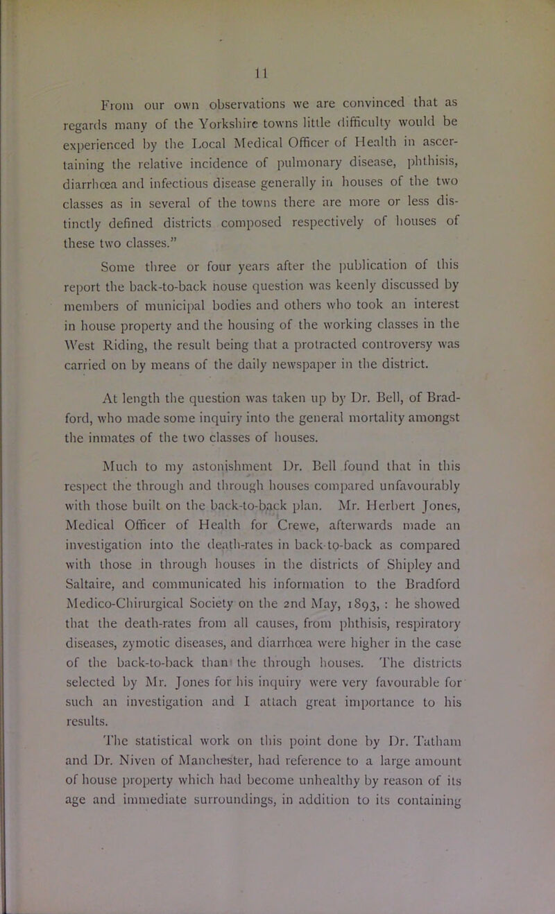 From our own observations we are convinced that as regards many of the Yorkshire towns little difficulty would be experienced by the Local Medical Officer of Health in ascer- taining the relative incidence of pulmonary disease, phthisis, diarrhoea and infectious disease generally in houses of the two classes as in several of the towns there are more or less dis- tinctly defined districts composed respectively of houses of these two classes.” Some three or four years after the publication of this report the back-to-back nouse question was keenly discussed by members of municipal bodies and others who took an interest in house property and the housing of the working classes in the West Riding, the result being that a protracted controversy was carried on by means of the daily newspaper in the district. At length the question was taken up by Dr. Bell, of Brad- ford, who made some inquiry into the general mortality amongst the inmates of the two classes of houses. Much to my astonishment Dr. Bell found that in this respect the through and through houses compared unfavourably with those built on the back-to-back plan. Mr. Herbert Jones, Medical Officer of Health for Crewe, afterwards made an investigation into the death-rates in back to-back as compared with those in through houses in the districts of Shipley and Saltaire, and communicated his information to the Bradford Medico-Chirurgical Society on the 2nd May, 1893, : he showed that the death-rates from all causes, from phthisis, respiratory diseases, zymotic diseases, and diarrhoea were higher in the case of the back-to-back than the through houses. The districts selected by Mr. Jones for his inquiry were very favourable for such an investigation and I attach great importance to his results. The statistical work on this point done by Dr. Tatham and Dr. Niven of Manchester, had reference to a large amount of house property which had become unhealthy by reason of its age and immediate surroundings, in addition to its containing