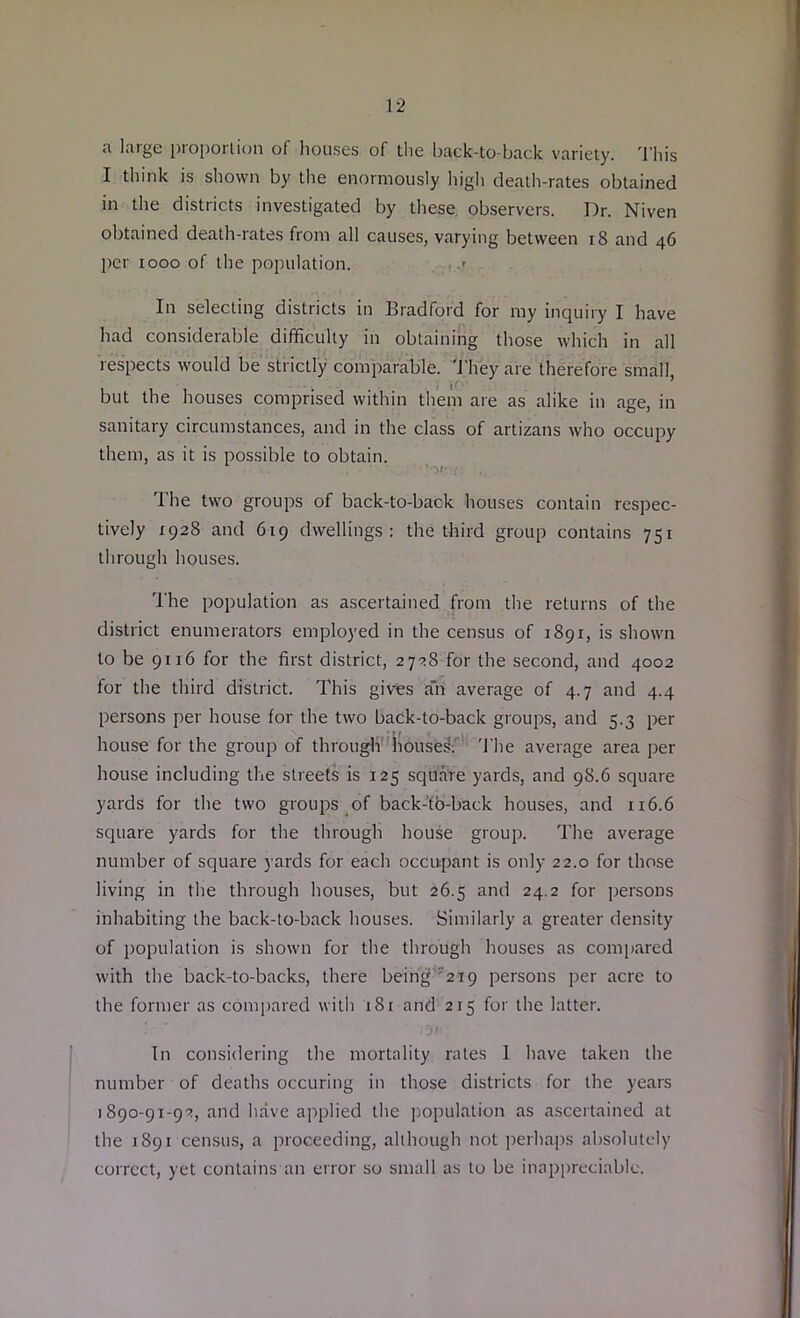 a large proportion of houses of the back-to-back variety. This I think is shown by the enormously high death-rates obtained in the districts investigated by these observers. Dr. Niven obtained death-rates from all causes, varying between 18 and 46 per 1000 of the population. ■ .> In selecting districts in Bradford for my inquiry I have had considerable difficulty in obtaining those which in all respects would be strictly comparable. They are therefore small, but the houses comprised within them are as alike in age, in sanitary circumstances, and in the class of artizans who occupy them, as it is possible to obtain. ■•v The two groups of back-to-back houses contain respec- tively 1928 and 619 dwellings: the third group contains 751 through houses. The population as ascertained from the returns of the district enumerators employed in the census of 1891, is shown to be 9116 for the first district, 2728 for the second, and 4002 for the third district. This gives a*n average of 4.7 and 4.4 persons per house for the two back-to-back groups, and 5.3 per house for the group of through houses:' The average area per house including the streets is 125 square yards, and 98.6 square yards for the two groups of back-to-back houses, and 116.6 square yards for the through house group. The average number of square yards for each occupant is only 22.0 for those living in the through houses, but 26.5 and 24.2 for persons inhabiting the back-to-back houses. Similarly a greater density of population is shown for the through houses as compared with the back-to-backs, there being 219 persons per acre to the former as compared with 181 and 215 for the latter. In considering the mortality rates 1 have taken the number of deaths occuring in those districts for the years 1890-91-92, and have applied the population as ascertained at the 1891 census, a proceeding, although not perhaps absolutely correct, yet contains an error so small as to be inappreciable.