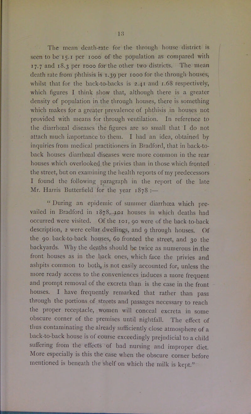The mean death-rate for the through house district is seen to be 15.1 per 1000 of the population as compared with 17.7 and 18.3 per rooo for the other two districts. The mean death rate from phthisis is 1.39 per 1000 for the through houses, whilst that for the back-to-backs is 2.41 and 1.68 respectively, which figures I think show that, although there is a greater density of population in the through houses, there is something which makes for a greater prevalence of phthisis in houses not provided with means for through ventilation. In reference to the diarrhoeal diseases the figures are so small that I do not attach much importance to them. I had an idea, obtained by inquiries from medical practitioners in Bradford, that in back-to- back houses diarrhoeal diseases were more common in the rear houses which overlooked the privies than in those which fronted the street, but on examining the health reports of my predecessors I found the following paragraph in the report of the late Mr. Harris Butterfield for the year 1878 :— “ During an epidemic of summer diarrhoea which pre- vailed in Bradford in 1878,401 houses in which deaths had occurred were visited. Of the 101, 90 were of the back-to-back description, 2 were cellar dwellings, and 9 through houses. Of the 90 back-to-back houses, 60 fronted the street, and 30 the backyards. Why the deaths should be twice as numerous in the front houses as in the back ones, which face the privies and ashpits common to both, is not easily accounted for, unless the more ready access to the conveniences induces a more frequent and prompt removal of the excreta than is the case in the front houses. I have frequently remarked that rather than pass through the portions of streets and passages necessary to reach the proper receptacle, women will conceal excreta in some obscure corner of the premises until nightfall. The effect of thus contaminating the already sufficiently close atmosphere of a back-to-back house is ot course exceedingly prejudicial to a child suffering from the effects of bad nursing and improper diet. More especially is this the case when the obscure corner before mentioned is beneath the shelf on which the milk is kept.”