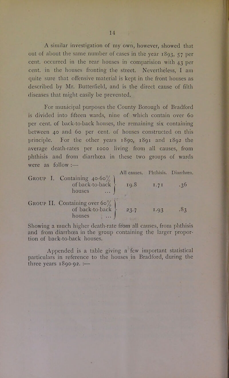 A similar investigation of my own, however, showed that out of about the same number of cases in the year 1893, 57 per cent, occurred in the rear houses in comparision with 43 per cent, in the houses fronting the street. Nevertheless, I am quite sure that offensive material is kept in the front houses as described by Mr. Butterfield, and is the direct cause of filth diseases that might easily be prevented. For municipal purposes the County Borough of Bradford is divided into fifteen wards, nine of which contain over 60 per cent, of back-to-back houses, the remaining six containing between 40 and 60 per cent, of houses constructed on this principle. For the other years 1890, 1891 and 1892 the average death-rates per ioco living from all causes, from phthisis and from diarrhoea in these two groups of wards were as follow :— Showing a much higher death-rate from all causes, from phthisis and from diarrhoea in the group containing the larger propor- tion of back-to-back houses. Appended is a table giving a few important statistical particulars in reference to the houses in Bradford, during the three years 1890-92. :— All causes. Phthisis. Diarrhoea. Group I. Cont Group II. Cont: