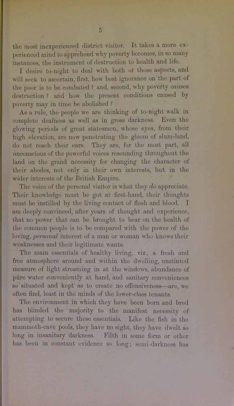the most inexperienced district visitor. It takes a more ex- perienced mind to apprehend why poverty becomes, in so many instances, the instrument of destruction to health and life. I desire to-night to deal with both ot those aspects, and will seek to ascertain, first, how best ignorance on the part of the poor is to be combated ? and, second, why poverty causes destruction ? and how the present conditions caused by poverty may in time be abolished ? As a rule, the people we are thinking of to-night walk in complete deafness as well as in gross darkness. Even the glowing periods of great statesmen, whose eyes, from their high elevation, are now penetrating the gloom of slum-land, do not reach their ears. They are, for the most part, all unconscious of the powerful voices resounding throughout the land on the grand necessity for changing the character of their abodes, not only in their own interests, but in the wider interests of the British Empire. The voice of the personal visitor is what they do appreciate. Their knowledge must be got at ■ first-hand, their thoughts must be instilled by the living contact of flesh and blood. I am deeply convinced, after yeai-s of thought and experience, that no power that can be brought to bear on the health of the common people is to be compared with the power of the loving, personal interest of a man or woman who knows their weaknesses and their legitimate wants. The main essentials of healthy living, viz., a fresh and free atmosphere around and within the dwelling, unstinted measure of light streaming in at the windows, abundance of pure w'ater conveniently at hand, and sanitary conveniences so situated and kept as to create no offensiveness—are, we often find, least in the minds of the lower-class tenants. The environment in which they have been bom and bred has blinded the majority to the manifest necessity of attempting to secure these essentials. Like the fish in the mammoth-cave pools, they have no sight, they have dwelt so long in insanitary darkness. Filth in some form or other has been in constant evidence so long; semi-darkness has