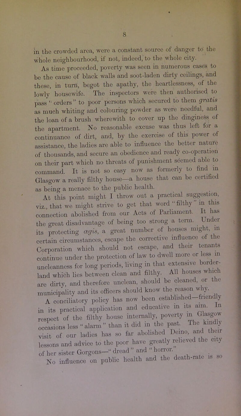 in th© crowdsd area, were a constant source of dangei to the whole neighbourhood, if not, indeed, to the whole city. As time proceeded, poverty was seen in numerous cases to be the cause qf black walls and soot-laden dirty ceilings, and these, in turn, begot the apathy, the heartlessness, of the lowly housewife. The inspectors were then authorised to pass *• orders ” to poor persons which secured to them gratis as much whiting and colouring powder as were needful, and the loan of a brush wherewith to cover up the dingineSs of the apartment. No reasonable excuse was thus left for a continuance of dirt, and, by the exercise of this power of assistance, the ladies are able to influence the better nature of thousands, and secure an obedience and ready co-operation on their part which no threats of punishment seemed able to command. It is not so easy now as formerly to find in Glasgow a really filthy house—a house that can be certified as being a menace to the public health. At this point might I throw out a practical suggestion, viz., that we might strive to get that word “ filthy in this connection abolished from our Acts of Parliament. It has the great disadvantage of being too strong a term. Un ei its protecting Oigis, a great number of houses might, in certain circumstances, escape the corrective influence of the Corporation which should not escape, and their tenants continue under the protection of law to dwell more or less in uncleanness for long periods, living in that extensive boirier- land which lies between clean and filthy. All houses which are dirty, and therefore unclean, should be cleaned, or the municipality and its officers should know the reason w ly. A conciliatory policy has now been established—frien y in its practical application and educative m its aim. in respect of the filthy house internally, poverty in Glasgow occasions less “ alarm ” than it did in the past ^mdly visit of our ladies has so far abolished Demo, and their lessons and advice to the poor have greatly relieved the city of her sister Gorgons—“ dread ” and “ horror. No influence on public health and the deat i-ra e i