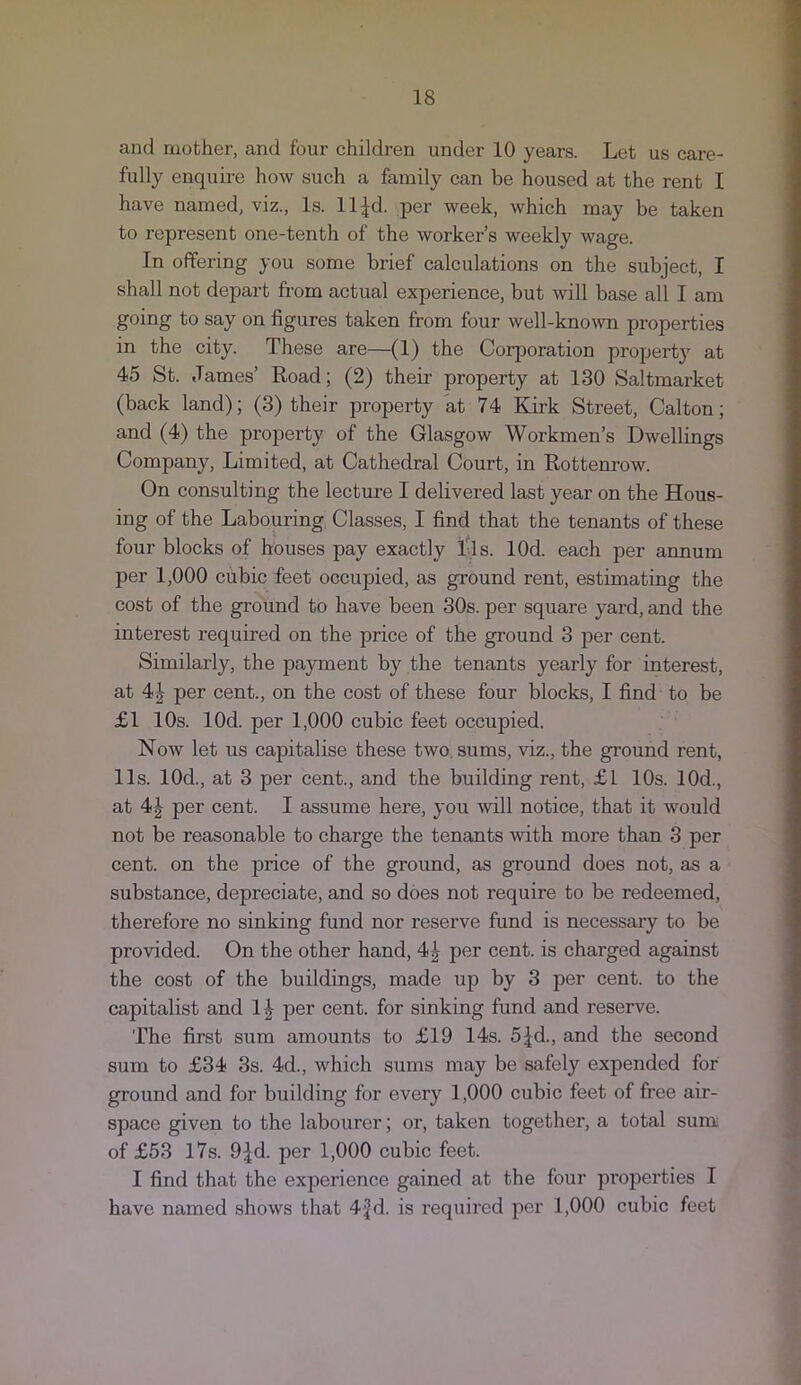 and mother, and four children under 10 years. Let us care- fully enquire how such a family can be housed at the rent I have named, viz.. Is. ll^d. per week, which may be taken to represent one-tenth of the worker’s weekly wage. In offering you some brief calculations on the subject, I shall not depart from actual experience, but will base all I am going to say on figures taken from four well-known properties in the city. These are—(1) the Corporation property at 45 St. James’ Road; (2) their property at 130 Saltmarket (back land); (3) their property at 74 Kirk Street, Calton; and (4) the property of the Glasgow Workmen’s Dwellings Company, Limited, at Cathedral Court, in Rottenrow. On consulting the lecture I delivered last year on the Hous- ing of the Labouring Classes, I find that the tenants of these four blocks of houses pay exactly Tls. lOd. each per annum per 1,000 cubic feet occupied, as ground rent, estimating the cost of the ground to have been 30s. per square yard, and the interest required on the price of the ground 3 per cent. Similarly, the payment by the tenants yearly for interest, at 4| per cent., on the cost of these four blocks, I find to be £1 10s. lOd. per 1,000 cubic feet occupied. Now let us capitalise these two. sums, viz., the ground rent, 11s. lOd., at 3 per cent., and the building rent, £1 10s. lOd., at 4J per cent. I assume here, you mil notice, that it would not be reasonable to charge the tenants with more than 3 per cent, on the price of the ground, as ground does not, as a substance, depreciate, and so does not require to be redeemed, therefore no sinking fund nor reserve fund is necessary to be provided. On the other hand, 4^ per cent, is charged against the cost of the buildings, made up by 3 per cent, to the capitalist and 1|^ per cent, for sinking fund and reserve. The first sum amounts to £19 14s. 5jfd., and the second sum to £34 3s. 4d., which sums may be safely expended for ground and for building for every 1,000 cubic feet of free air- space given to the labourer; or, taken together, a total sum of £53 l7s. 9^d. per 1,000 cubic feet. I find that the experience gained at the four properties I have named shows that 4fd. is required per 1,000 cubic feet