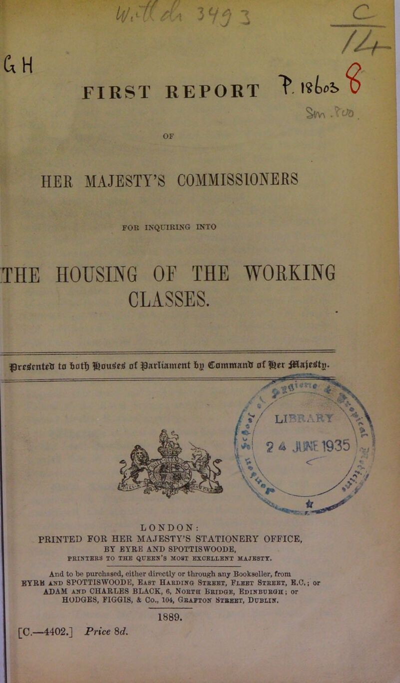 py tu t \ ^ Ci H FIRST REPORT OF HER MAJESTY’S COMMISSIONERS FOR INQUIRING INTO THE HOUSING OF THE WORKING CLASSES. Prericntett to bat!) ®ou*»cs' of parliament by Command of f&er ittajeStn. LONDON: PRINTED FOR HER MAJESTY’S STATIONERY OFFICE, BY EYRK AND SPOTTISWOODE, PRINTERS TO THE QUEEN’S MOST EXCELLENT MAJESTY. And to be purchased, either directly or through any Bookseller, from EYRK and SPOTTISWOODE, East Harding Strbet, Pleet Street, E.O.; or ADAM and CHARLES BLACK, 6, North Bridge, Edinburgh; or HODGES, FIGGIS, & Co., 104, Grafton Street, Dublin. [C.—4402.] Price 8d. 1889,