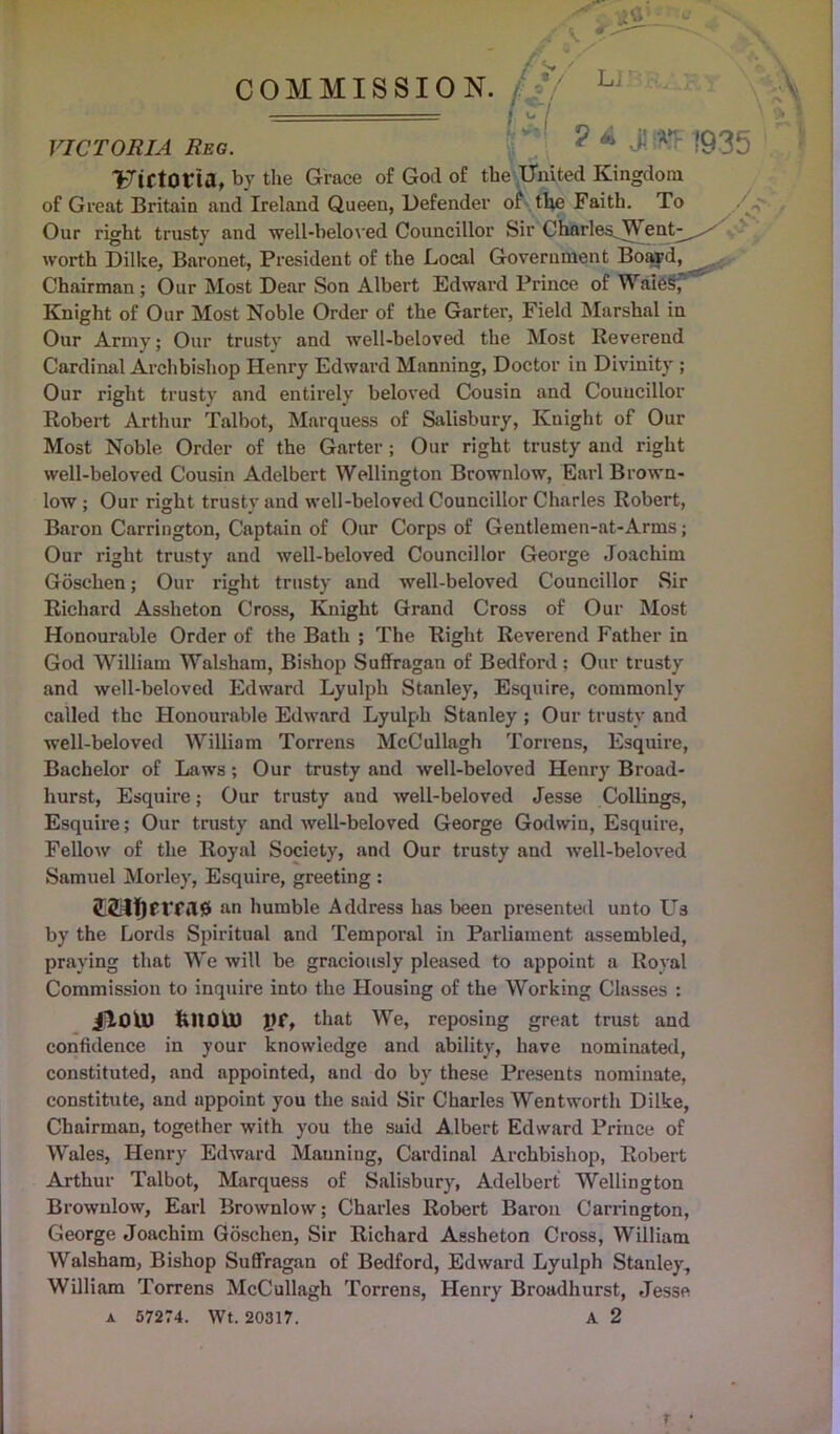 y / / \ COMMISSION. [.*/ hj j i'i ' ■ VICTORIA Reg. ? * •> A>V 193b Uirtocia, by the Grace of God of the United Kingdom of Great Britain and Ireland Queen, Defender of the Faith. To Our right trusty and well-beloved Councillor Sir Charies_ We worth Dilke, Baronet, President of the Local Government Boayd, Chairman ; Our Most Dear Son Albert Edward Prince of Wales, Knight of Our Most Noble Order of the Garter, Field Marshal in Our Army; Our trusty and well-beloved the Most Reverend Cardinal Archbishop Henry Edward Manning, Doctor in Divinity ; Our right trusty and entirely beloved Cousin and Councillor Robert Arthur Talbot, Marquess of Salisbury, Knight of Our Most Noble Order of the Garter ; Our right trusty and right well-beloved Cousin Adelbert Wellington Brownlow, Earl Brown- low ; Our right trusty and well-beloved Councillor Charles Robert, Baron Carrington, Captain of Our Corps of Gentlemen-at-Arms; Our right trusty and well-beloved Councillor George Joachim Goschen; Our right trusty and well-beloved Councillor Sir Richard Assheton Cross, Knight Grand Cross of Our Most Honourable Order of the Bath ; The Right Reverend Father in God William Walsham, Bishop Suffragan of Bedford; Our trusty and well-beloved Edward Lyulph Stanley, Esquire, commonly called the Honourable Edward Lyulph Stanley ; Our trusty and well-beloved William Torrens McCullagh Torrens, Esquire, Bachelor of Laws; Our trusty and well-beloved Henry Broad- hurst, Esquire; Our trusty aud well-beloved Jesse Collings, Esquire; Our trusty and well-beloved George Godwin, Esquire, Fellow of the Royal Society, and Our trusty and well-beloved Samuel Morley, Esquire, greeting : an bumble Address has been presented unto LTs by the Lords Spiritual and Temporal in Parliament assembled, praying that We will be graciously pleased to appoint a Royal Commission to inquire into the Housing of the Working Classes : jilOU) fc»OU) JJf, that We, reposing great trust and confidence in your knowledge and ability, have nominated, constituted, and appointed, and do by these Presents nominate, constitute, and appoint you the said Sir Charles Wentworth Dilke, Chairman, together with you the said Albert Edward Prince of Wales, Henry Edward Manning, Cardinal Archbishop, Robert Arthur Talbot, Marquess of Salisbury, Adelbert Wellington Brownlow, Earl Brownlow; Charles Robert Baron Carrington, George Joachim Goschen, Sir Richard Assheton Cross, William Walsham, Bishop Suffragan of Bedford, Edward Lyulph Stanley, William Torrens McCullagh Torrens, Henry Broadhurst, Jesse a 57274. Wt. 20317. A 2 r •
