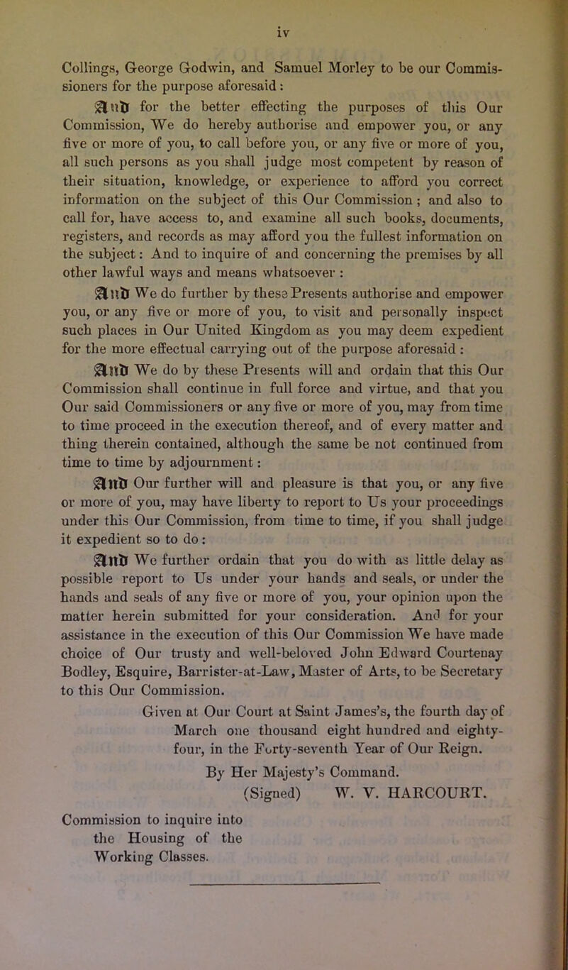 Ceilings, George Godwin, and Samuel Morley to be our Commis- sioners for tlie purpose aforesaid: for the better effecting the purposes of this Our Commission, We do hereby authorise and empower you, or any five or more of you, to call before you, or any five or more of you, all such persons as you shall judge most competent by reason of their situation, knowledge, or experience to afford you correct information on the subject of this Our Commission; and also to call for, have access to, and examine all such books, documents, registers, and records as may afford you the fullest information on the subject: And to inquire of and concerning the premises by all other lawful ways and means whatsoever : ant) We do further by these Presents authorise and empower you, or any five or more of you, to visit and personally inspect such places in Our United Kingdom as you may deem expedient for the more effectual carrying out of the purpose aforesaid : We do by these Presents will and ordain that this Our Commission shall continue in full force and virtue, and that you Our said Commissioners or any five or more of you, may from time to time proceed in the execution thereof, and of every matter and thing therein contained, although the same be not continued from time to time by adjournment: Our further will and pleasure is that you, or any five or more of you, may have liberty to report to Us your proceedings under this Our Commission, from time to time, if you shall judge it expedient so to do : &1ttl We further ordain that you do with as little delay as possible report to Us under your hands and seals, or under the hands and seals of any five or more of you, your opinion upon the matter herein submitted for your consideration. And for your assistance in the execution of this Our Commission We have made choice of Our trusty and well-beloved John Edward Courtenay Bodley, Esquire, Barrister-at-Law, Master of Arts, to be Secretary to this Our Commission. Given at Our Court at Saint James’s, the fourth day of March one thousand eight hundred and eighty- four, in the Forty-seventh Year of Our Reign. By Her Majesty’s Command. (Signed) W. V. HARCOURT. Commission to inquire into the Housing of the Working Classes.
