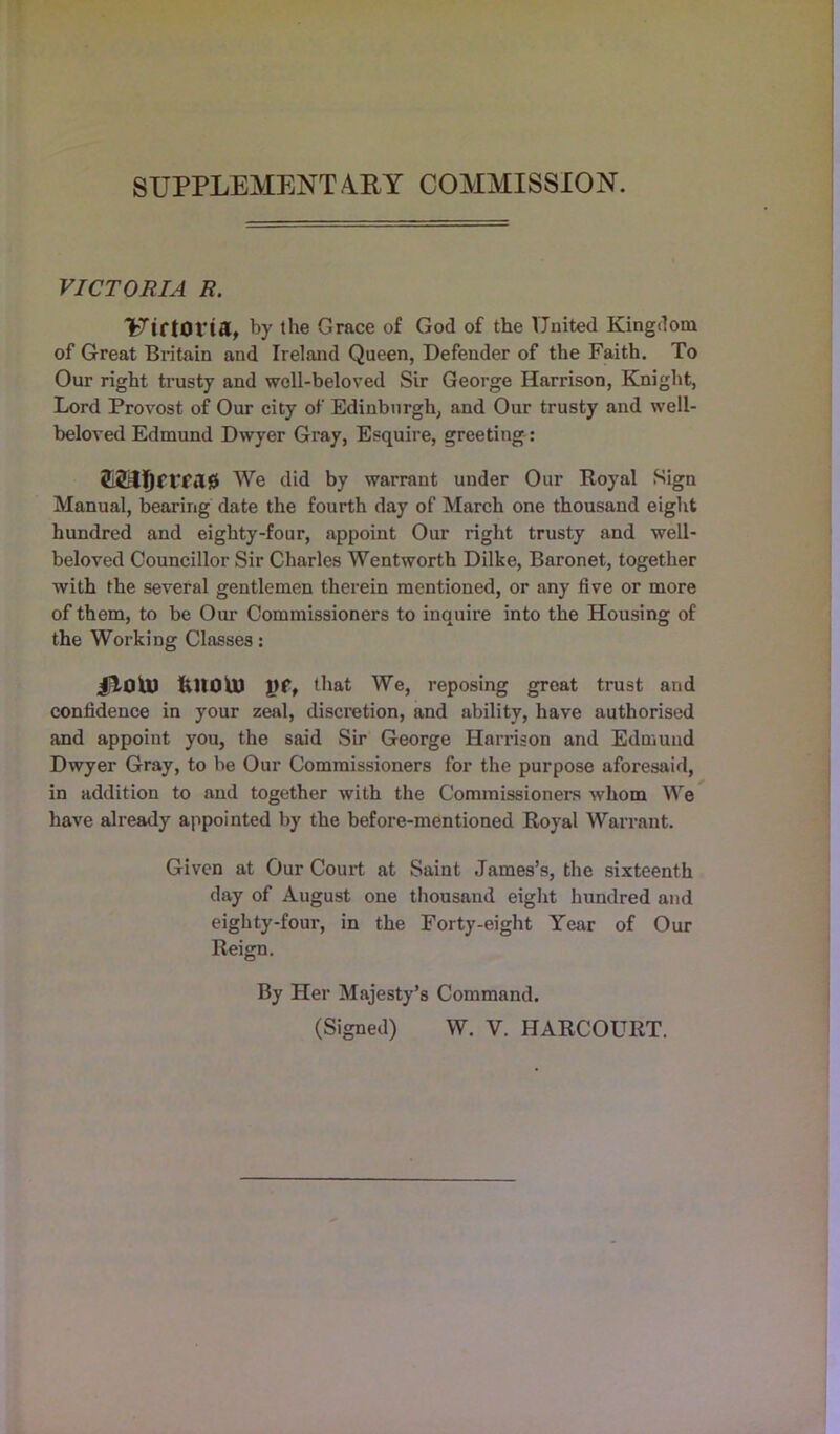SUPPLEMENTARY COMMISSION. VICTORIA R. UiriOVta, by the Grace of God of the United Kingdom of Great Britain and Ireland Queen, Defender of the Faith. To Our right trusty and woll-beloved Sir George Harrison, Knight, Lord Provost of Our city of Edinburgh, and Our trusty and well- beloved Edmund Dwyer Gray, Esquire, greeting: £2rl!)frfil0 We did by warrant under Our Royal Sign Manual, bearing date the fourth day of March one thousand eight hundred and eighty-four, appoint Our right trusty and well- beloved Councillor Sir Charles Wentworth Dilke, Baronet, together with the several gentlemen therein mentioned, or any five or more of them, to be Our Commissioners to inquire into the Housing of the Working Classes: jjlOtU fcltOlU \}tf that We, reposing great trust and confidence in your zeal, discretion, and ability, have authorised and appoint you, the said Sir George Harrison and Edmund Dwyer Gray, to be Our Commissioners for the purpose aforesaid, in addition to and together with the Commissioners whom We have already appointed by the before-mentioned Royal Warrant. Given at Our Court at Saint James’s, the sixteenth day of August one thousand eight hundred and eighty-four, in the Forty-eight Year of Our Reign. By Her Majesty’s Command.
