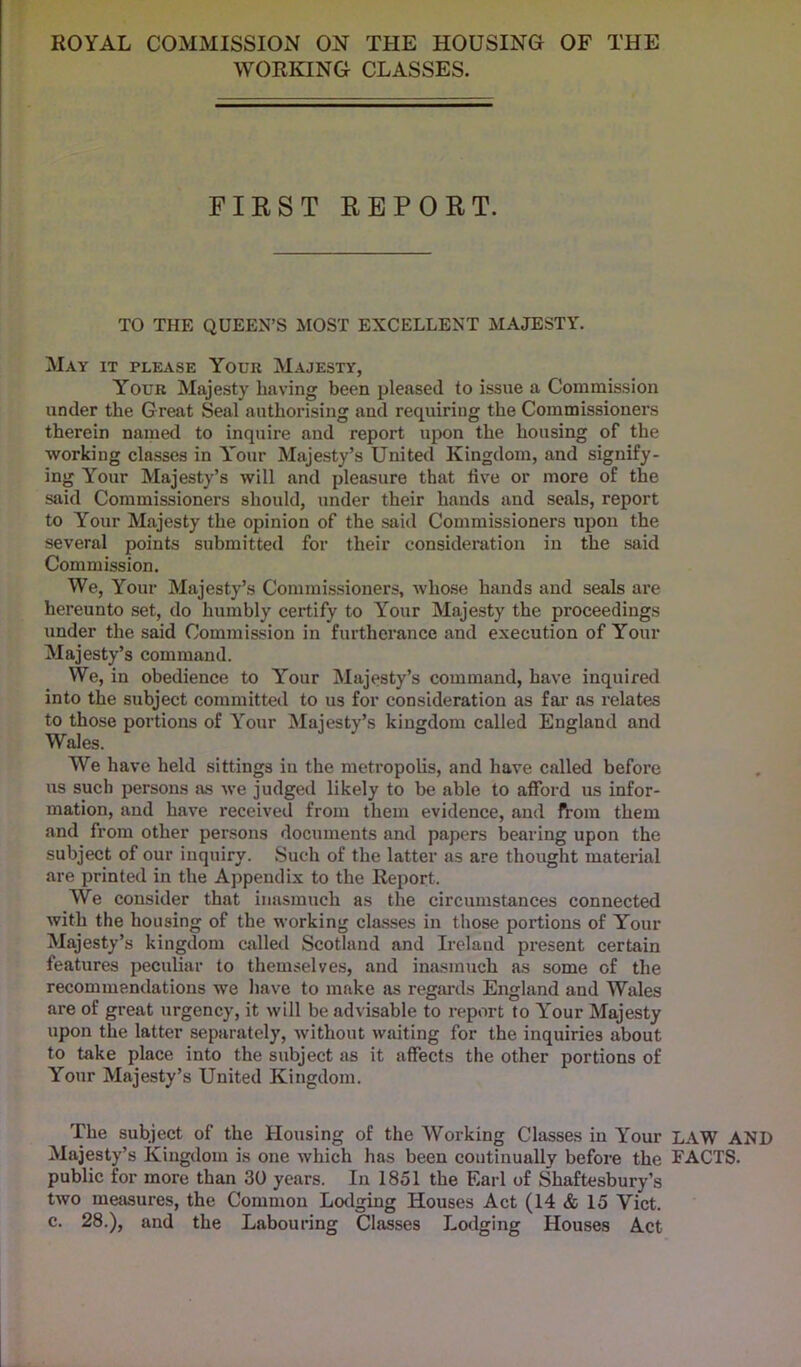 ROYAL COMMISSION ON THE HOUSING OF THE WORKING CLASSES. FIRST REPORT. TO THE QUEEN’S MOST EXCELLENT MAJESTY. May it please Your Majesty, Your Majesty having been pleased to issue a Commission under the Great Seal authorising and requiring the Commissioners therein named to inquire and report upon the housing of the working classes in Y'our Majesty’s United Kingdom, and signify- ing Your Majesty’s will and pleasure that live or more of the said Commissioners should, under their hands and seals, report to Your Majesty the opinion of the said Commissioners upon the several points submitted for their consideration in the said Commission. We, Your Majesty’s Commissioners, whose hands and seals are hereunto set, do humbly certify to Your Majesty the proceedings under the said Commission in furtherance and execution of Your Majesty’s command. We, in obedience to Y'our Majesty’s command, have inquired into the subject committed to us for consideration as far as relates to those portions of Y'our Majesty’s kingdom called England and Wales. We have held sittings in the metropolis, and have called before ns such persons as we judged likely to be able to afford us infor- mation, and have received from them evidence, and from them and from other persons documents and papers bearing upon the subject of our inquiry. Such of the latter as are thought material are printed in the Appendix to the Report. YVe consider that inasmuch as the circumstances connected with the housing of the working classes in those portions of Your Majesty’s kingdom called Scotland and Irelaud present certain features peculiar to themselves, and inasmuch as some of the recommendations we have to make as regards England and Wales are of great urgency, it will be advisable to report to Y'our Majesty upon the latter separately, without waiting for the inquiries about to take place into the subject as it affects the other portions of Your Majesty’s United Kingdom. The subject of the Housing of the Working Classes in Your LAW AND Majesty’s Kingdom is one which has been continually before the FACTS, public for more than 30 years. In 1851 the Earl of Shaftesbury’s two measures, the Common Lodging Houses Act (14 & 15 Viet, c. 28.), and the Labouring Classes Lodging Houses Act
