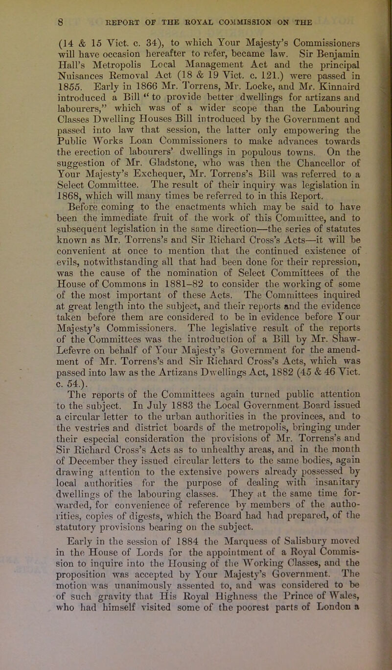 (14 & 15 Viet. c. 34), to which Your Majesty’s Commissioners will have occasion hereafter to refer, became law. Sir Benjamin Hall’s Metropolis Local Management Act and the principal Nuisances Removal Act (18 & 19 Viet. c. 121.) were passed in 1855. Early in 1866 Mr. Torrens, Mr. Locke, and Mr. Kinnaird introduced a Bill “ to provide better dwellings for artizans and labourers,” which was of a wider scope than the Labouring Classes Dwelling Houses Bill introduced by the Government and passed into law that session, the latter only empowering the Public Works Loan Commissioners to make advances towards the erection of labourers’ dwellings in populous towns. On the suggestion of Mr. Gladstone, who was then the Chancellor of Your Majesty’s Exchequer, Mr. Torrens’s Bill was referred to a Select Committee. The result of their inquiry was legislation in 1868, which will many times be referred to in this Report. Before coming to the enactments which may be said to have been the immediate fruit of the work of this Committee, and to subsequent legislation in the same direction—the series of statutes known as Mr. Torrens’s and Sir Richard Cross’s Acts—it will be convenient at once to mention that the continued existence of evils, notwithstanding all that had been done for their repression, was the cause of the nomination of Select Committees of the House of Commons in 1881-82 to consider the working of some of the most important of these Acts. The Committees inquired at great length into the subject, and their reports and the evidence taken before them are considered to be in evidence before Your Majesty’s Commissioners. The legislative result of the reports of the Committees was the introduction of a Bill by Mr. Shaw- Lefevre on behalf of Your Majesty’s Government for the amend- ment of Mr. Torrens’s and Sir Richard Cross’s Acts, which was passed into law as the Artizans Dwellings Act, 1882 (45 & 46 Viet, c. 54.). The reports of the Committees again turned public attention to the subject. In July 1883 the Local Government Board issued a circular letter to the urban authorities in the provinces, and to the vestries and district boards of the metropolis, bringing under their especial consideration the provisions of Mr. Torrens’s and Sir Richard Cross’s Acts as to unhealthy areas, and in the month of December they issued circular letters to the same bodies, again drawing attention to the extensive powers already possessed by local authorities for the purpose of dealing with insanitary dwellings of the labouring classes. They at the same time for- warded, for convenience of reference by members of the autho- rities, copies of digests, which the Board had had prepared, of the statutory provisions bearing on the subject. Early in the session of 1884 the Marquess of Salisbury moved in the House of Lords for the appointment of a Royal Commis- sion to inquire into the Housing of the Working Classes, and the proposition was accepted by Your Majesty’s Government. The motion was unanimously assented to, and was considered to be of such gravity that His Royal Highness the Prince of Wales, who had himself visited some of the poorest parts of London a