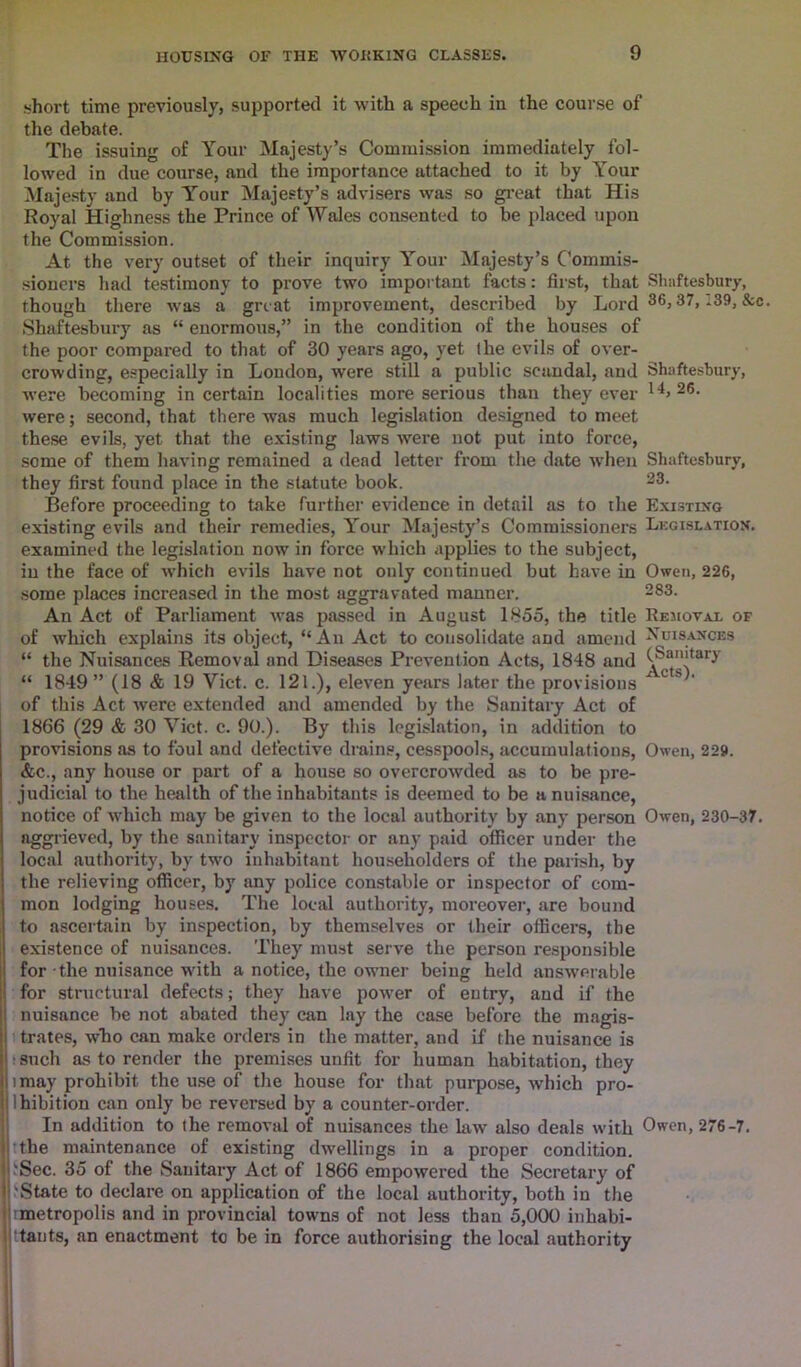 short time previously, supported it with a speech in the course of the debate. The issuing of Your Majesty’s Commission immediately fol- lowed in due course, and the importance attached to it by Your Majesty and by Y'our Majesty’s advisers was so great that His Royal Highness the Prince of Wales consented to be placed upon the Commission. At the very outset of their inquiry Your Majesty’s Commis- sioners had testimony to prove two important facts: first, that Shaftesbury, though there was a great improvement, described by Lord 36> 37> -39>&c- Shaftesbury as “ enormous,” in the condition of the houses of the poor compared to that of 30 years ago, yet the evils of over- crowding, especially in London, were still a public scandal, and Shaftesbury, were becoming in certain localities more serious than they ever 26- were; second, that there was much legislation designed to meet these evils, yet that the existing laws were not put into force, some of them having remained a dead letter from the date when Shaftesbury, they first found place in the statute book. 33- Before proceeding to take further evidence in detail as to the Existing existing evils and their remedies, Your Majesty’s Commissioners Legislation. examined the legislation now in force which applies to the subject, in the face of which evils have not only continued but have in Owen, 226, some places increased in the most aggravated manner. 383- An Act of Parliament was passed in August 1855, the title Removal of of which explains its object, “An Act to consolidate and amend Nuisances “ the Nuisances Removal and Diseases Prevention Acts, 1848 and (.Sanitary “ 1849 ” (18 & 19 Yict. c. 121.), eleven years later the provisions x c * of this Act were extended and amended by the Sanitary Act of 1866 (29 & 30 Viet. c. 90.). By this legislation, in addition to provisions as to foul and defective drains, cesspools, accumulations, Owen, 229. &c., any house or part of a house so overcrowded as to be pre- judicial to the health of the inhabitants is deemed to be a nuisance, notice of which may be given to the local authority by any person Owen, 230-37. aggrieved, by the sanitary inspector or any paid officer under the local authority, by two inhabitant householders of the parish, by the relieving officer, by any police constable or inspector of com- mon lodging houses. The local authority, moreover, are bound to ascertain by inspection, by themselves or their officers, the existence of nuisances. They must serve the person responsible for the nuisance with a notice, the owner being held answerable for structural defects; they have power of entry, and if the nuisance be not abated they can lay the case before the magis- trates, who can make orders in the matter, and if the nuisance is ■such as to render the premises unfit for human habitation, they imay prohibit the use of the house for that purpose, which pro- lhibition can only be reversed by a counter-order. In addition to the removal of nuisances the law also deals with Owen, 276-7. i the maintenance of existing dwellings in a proper condition. I'Sec. 35 of the Sanitary Act of 1866 empowered the Secretary of ('State to declare on application of the local authority, both in the (metropolis and in provincial towns of not less than 5,000 inhabi- tants, an enactment to be in force authorising the local authority