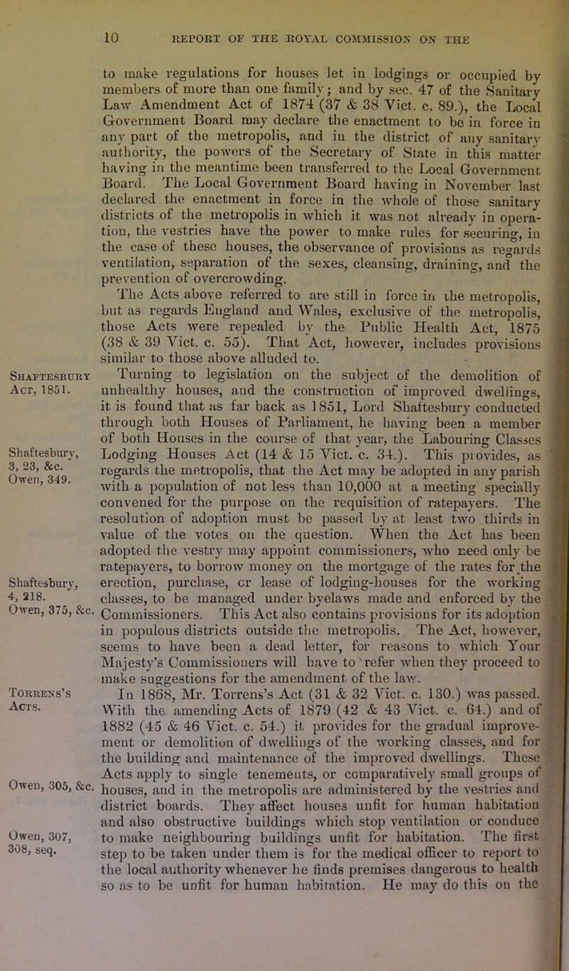 Shaftesbury Act, 1851. Shaftesbury, 3, 23, &c. ‘ Owen, 349. Shaftesbury, 4, 218. Owen, 375, &c. Torrens’s Acts. OweD, 305, &c. Owen, 307, 308, seq. to make regulations for houses let in lodgings or occupied by members of more than one family; and by sec. 47 of the Sanitary Law Amendment Act of 1874 (37 & 38 Viet. c. 89.), the Local Government Board may declare the enactment to be in force in any part of the metropolis, and in the district of any sanitary authority, the powers of the Secretary of State in this matter having in the meantime been transferred to the Local Government Board. The Local Government Board having in November last declared the enactment in force in the whole of those sanitary districts of the metropolis in which it was not already in opera- tion, the vestries have the power to make rules for securing, in the case of these houses, the observance of provisions as regards ventilation, separation of the sexes, cleansing, draining, ancf the prevention of overcrowding. The Acts above referred to are still in force in ihe metropolis, but as regards England and Wales, exclusive of the metropolis, those Acts were repealed by the Public Health Act, 1875 (38 & 39 Viet. c. 55). That Act, however, includes provisions similar to those above alluded to. Turning to legislation on the subject of the demolition of unhealthy houses, and the construction of improved dwellings, it is found that as far back as 1851, Lord Shaftesbury conducted through both Houses of Parliament, he having been a member of both Houses in the course of that year, the Labouring Classes j Lodging Houses Act (14 & 15 Viet. c. 34.). This piovides, as regards the metropolis, that the Act may be adopted in any parish with a population of not less than 10,000 at a meeting specially ; convened for the purpose on the requisition of ratepayers. The resolution of adoption must be passed by at least two thirds in value of the votes on the question. When the Act has been j adopted the vestry may appoint commissioners, who need only be ■ ratepayers, to borrow money on the mortgage of the rates for the erection, purchase, cr lease of lodging-houses for the working classes, to be managed under byelaws made and enforced by the | Commissioners. This Act also contains provisions for its adoption I in populous districts outside the metropolis. The Act, however, : seems to have been a dead letter, for reasons to which Your j Majesty’s Commissioners will have to refer when they proceed to i make suggestions for the amendment of the law. In 1868, Mr. Torrens’s Act (31 & 32 Viet. c. 130.) was passed. ] With the amending Acts of 1879 (42 & 43 Viet. c. 64.) and of i 1882 (45 & 46 Viet. c. 54.) if provides for the gradual improve- I ment or demolition of dwellings of the working classes, and for the building and maintenance of the improved dwellings. These * Acts apply to single tenements, or comparatively small groups of houses, and in the metropolis are administered by the vestries and district boards. They affect houses unfit for human habitation and also obstructive buildings which stop ventilation or conduce to make neighbouring buildings unfit for habitation. The first step to be taken under them is for the medical officer to report to the local authority whenever he finds premises dangerous to health so as to be unfit for human habitation. He may do this on the