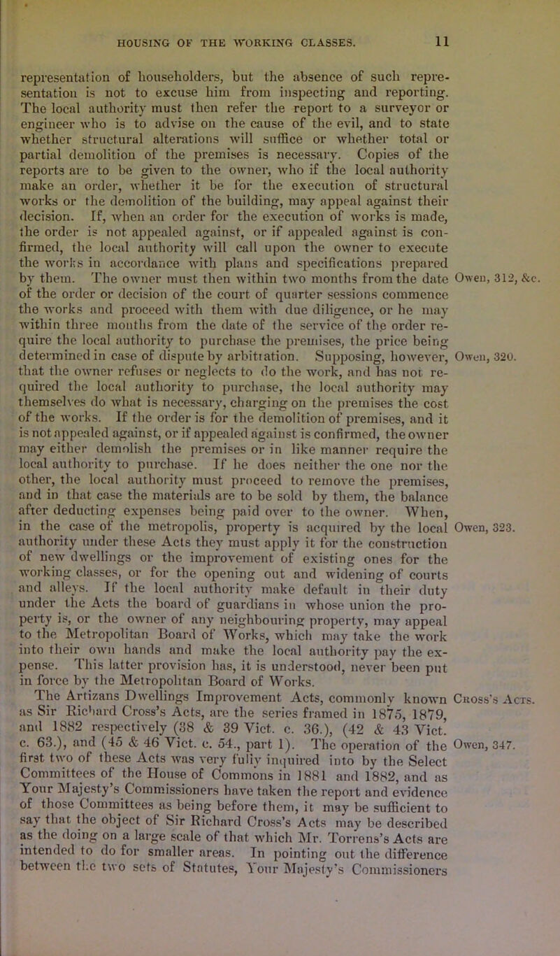 representation of householders, but the absence of such repre- sentation is not to excuse him from inspecting and reporting. The local authority must then refer the report to a surveyor or engineer who is to advise on the cause of the evil, and to state whether structural alterations will suffice or whether total or partial demolition of the premises is necessary. Copies of the reports are to be given to the owner, who if the local authority make an order, whether it be for the execution of structural works or the demolition of the building, may appeal against their decision. If, when an order for the execution of works is made, the order is not appealed against, or if appealed against is con- firmed, the local authority will call upon the owner to execute the works in accordance with plans and specifications prepared by them. The owner must then within two months from the date Owen, 312, &e. of the order or decision of the court of quarter sessions commence the works and proceed with them with due diligence, or he may within three mouths from the date of the service of th.e order re- quire the local authority to purchase the premises, the price being determined in case of dispute by arbitration. Supposing, however, Owen, 320. that the owner refuses or neglects to do the work, and has nor. re- quired the local authority to purchase, the local authority may themselves do what is necessary, charging on the premises the cost of the works. If the order is for the demolition of premises, and it is not appealed against, or if appealed against is confirmed, the owner may either demolish the premises or in like manner require the local authority to purchase. If he does neither the one nor the other, the local authority must proceed to remove the premises, and in that case the materials are to be sold by them, the balance after deducting expenses being paid over to the owner. When, in the case of the metropolis, property is acquired by the local Owen, 323. authority under these Acts they must apply it for the construction of new dwellings or the improvement of existing ones for the working classes, or for the opening out and widening of courts and alleys. If the local authority make default in their duty under the Acts the board of guardians in whose union the pro- perty is, or the owner of any neighbouring property, may appeal to the Metropolitan Board of Works, which may take the work into their own hands and make the local authority pay the ex- pense. This latter provision has, it is understood, never been put in force by the Metropolitan Board of Works. The Artizans Dwellings Improvement Acts, commonly known Cross’s Acts. as Sir Richard Cross’s Acts, are the series framed in 1875, 1879, and 1882 respectively (58 & 39 Viet. c. 36.), (42 & 43 Viet. c. 63.), and (45 & 46 Viet. e. 54., part 1). The operation of the Owen, 347. first two of these Acts was very fully inquired into by the Select Committees of the House of Commons in 1881 and 1882, and as Your Majesty s Commissioners have taken the report and evidence of those Committees as being before them, it may be sufficient to say that the object of Sir Richard Cross’s Acts may be described as the doing on a large scale of that which Mr. Torrens’s Acts are intended to do for smaller areas. In pointing out the difference between tl.c two sets of Statutes, Your Majesty’s Commissioners