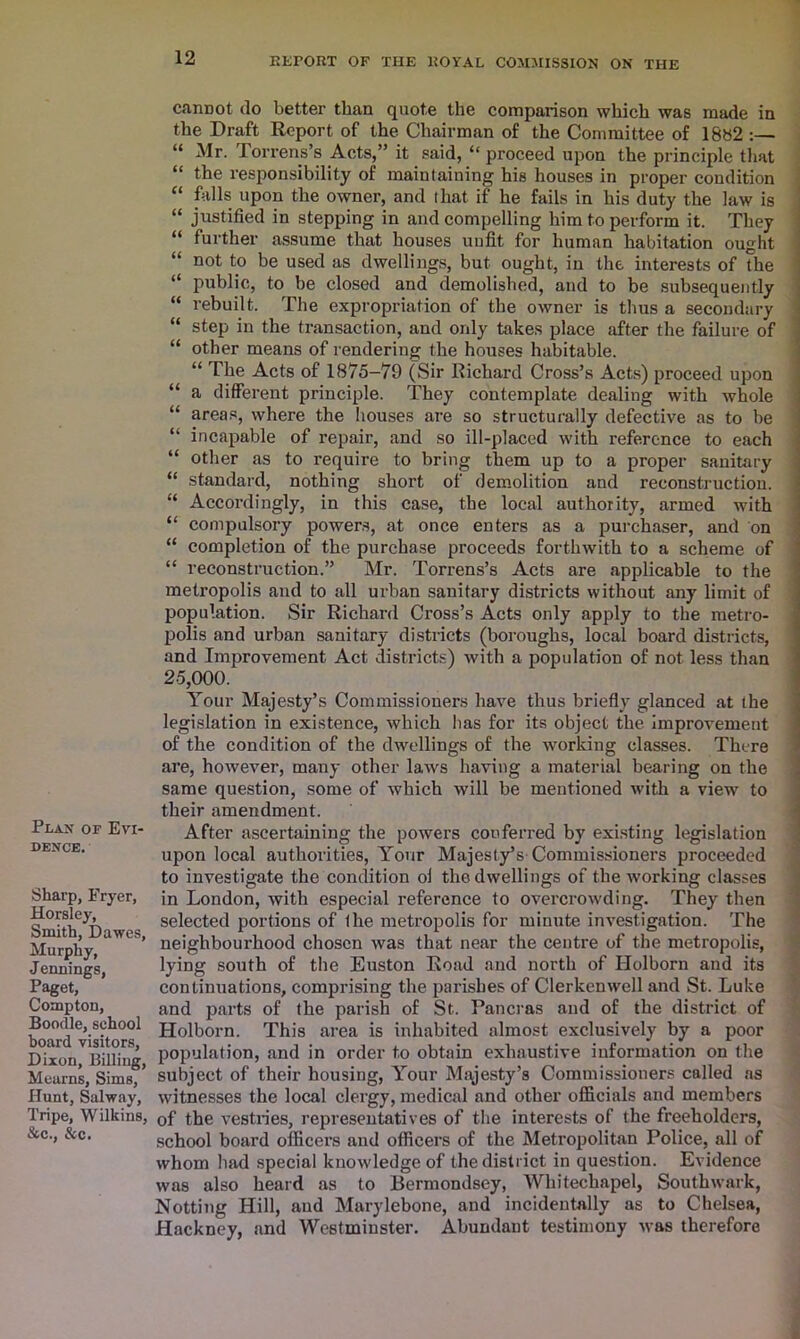 Plan of Evi- dence. Sharp, Fryer, Horsley, Smith, Dawes, Murphy, J ennings, Paget, Compton, Boodle, school board visitors, Dixon, Billing, Mearns, Sims, Hunt, Salway, Tripe, Wilkins, &c., &c. cannot do better than quote the comparison which was made in the Draft Report of the Chairman of the Committee of 18s2 :— “ Mr. Torrens’s Acts,” it said, “ proceed upon the principle that “ the responsibility of maintaining his houses in proper condition “ falls upon the owner, and that if he fails in his duty the law is “ justified in stepping in and compelling him to perform it. They “ further assume that houses unfit for human habitation ought “ not to be used as dwellings, but ought, in the interests of the “ public, to be closed and demolished, and to be subsequently “ rebuilt. The expropriation of the owner is thus a secondary “ step in the transaction, and only takes place after the failure of “ other means of rendering the houses habitable. “ The Acts of 1875—79 (Sir Richard Cross’s Acts) proceed upon “ a different principle. They contemplate dealing with whole “ areas, where the houses are so structurally defective as to be “ incapable of repair, and so ill-placed with reference to each “ other as to require to bring them up to a proper sanitary “ standard, nothing short of demolition and reconstruction. “ Accordingly, in this case, the local authority, armed with “ compulsory powers, at once enters as a purchaser, and on “ completion of the purchase proceeds forthwith to a scheme of “ reconstruction.” Mr. Torrens’s Acts are applicable to the metropolis and to all urban sanitary districts without any limit of population. Sir Richard Cross’s Acts only apply to the metro- polis and urban sanitary districts (boroughs, local board districts, and Improvement Act districts) with a population of not less than 25,000. Your Majesty’s Commissioners have thus briefly glanced at the legislation in existence, which has for its object the improvement of the condition of the dwellings of the working classes. There are, however, many other laws having a material bearing on the same question, some of which will be mentioned with a view to their amendment. After ascertaining the powers conferred by existing legislation upon local authorities, Your Majesty’s Commissioners proceeded to investigate the condition ol the dwellings of the working classes in London, with especial reference to overcrowding. They then selected portions of (he metropolis for minute investigation. The neighbourhood chosen was that near the centre of the metropolis, lying south of the Euston Road and north of Holborn and its continuations, comprising the parishes of Clerkenwell and St. Luke and parts of the parish of St. Pancras and of the district of Holborn. This area is inhabited almost exclusively by a poor population, and in order to obtain exhaustive information on the subject of their housing, Your Majesty’s Commissioners called as witnesses the local clergy, medical and other officials and members of the vestries, representatives of the interests of the freeholders, school board officers and officers of the Metropolitan Police, all of whom had special knowledge of the district in question. Evidence was also heard as to Bermondsey, Whitechapel, Southwark, Notting Hill, and Marylebone, and incidentally as to Chelsea, Hackney, and Westminster. Abundant testimony was therefore
