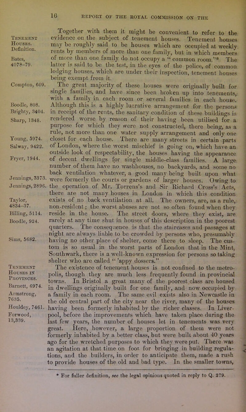 Tenement Houses. Definition. Bates, 4078-79. Compton, 609. Boodle, 808. Brighty, 3404. Sharp, 1348. Young, 5974. Salway, 9422. Fryer, 1944. Jennings, 3373. Jennings, 2896. Taylor, 4834-37. Billing, 5114. Boodle, 924. Sims, 5682. Tenement Houses in Provinces. Barnett, 6974. Armstrong, 7635. Houldey, 7461. Forwood, 13,339. Together with them it might be convenient to refer to the evidence on the subject of tenement houses. Tenement houses may be roughly said to be houses which are occupied at weekly rents by members of more than one family, but in which members of more than one family do not occupy a “ common room.”* The latter is said to be the test, in the eyes of the police, of common lodging houses, which are under their inspection, tenement houses being exempt from it. The great majority of these houses were originally built for single families, and have since been broken up into tenements, with a family in each room or several families in each house. Although this is a highly lucrative arrangement for the persons in receipt of the rents, the sanitary condition of these buildings is rendered worse by reason of their having been utilised for a purpose for which they were not constructed, there being, as a rule, not more than one water supply arrangement and only one closet for each house. There are many streets in certain parts of London, where the worst mischief is going on, which have an outside look of respectability, the houses having the appearance of decent dwellings for single middle-class families. A large number of them have no washhouses, no backyards, and some no back ventilation whatever, a good many being built upon what were formerly the courts or gardens of larger houses. Owing to the operation of Air. Torrens’s and Sir Richard Cross’s Acts, there are not many houses in London in which this condition exists of no back ventilation at all. The owners, are, as a rule, non-resident; the worst abuses are not so often found when they reside in the house. The street doors, where they exist, are rarely at any time shut in houses of this description in the poorest quarters. The consequence is that the staircases and passages at night are always liable to be crowded by persons who, presumably having no other place of shelter, come there to sleep. The cus- tom is so usual in the worst parts of London that in the Mint, Southwark, there is a well-known expression for persons so taking shelter who are called “ ’appy dossers.” The existence of tenement houses is not confined to the metro- polis, though they are much less frequently found in provincial towns. In Bristol a great many of the poorest class are housed in dwellings originally built for one family, and now occupied by a family in each room. The same evil exists also in Newcastle in the old central part of the city near the river, many of the houses having been formerly inhabited by the richer classes. In Liver- pool, before the improvements which have taken place during the last few years, the number of houses let in tenements was very great. Here, however, a large proportion of them were not formerly inhabited by a better class, but were built about 40 years ago for the wretched purposes to which they were put. There was an agitation at that time on foot for bringing in building regula- tions, and the builders, in order to anticipate them, made a rush to provide houses of the old and bad type. In the smaller towns, * For fuller definition, see the legal opinions quoted in reply to Q. 279.