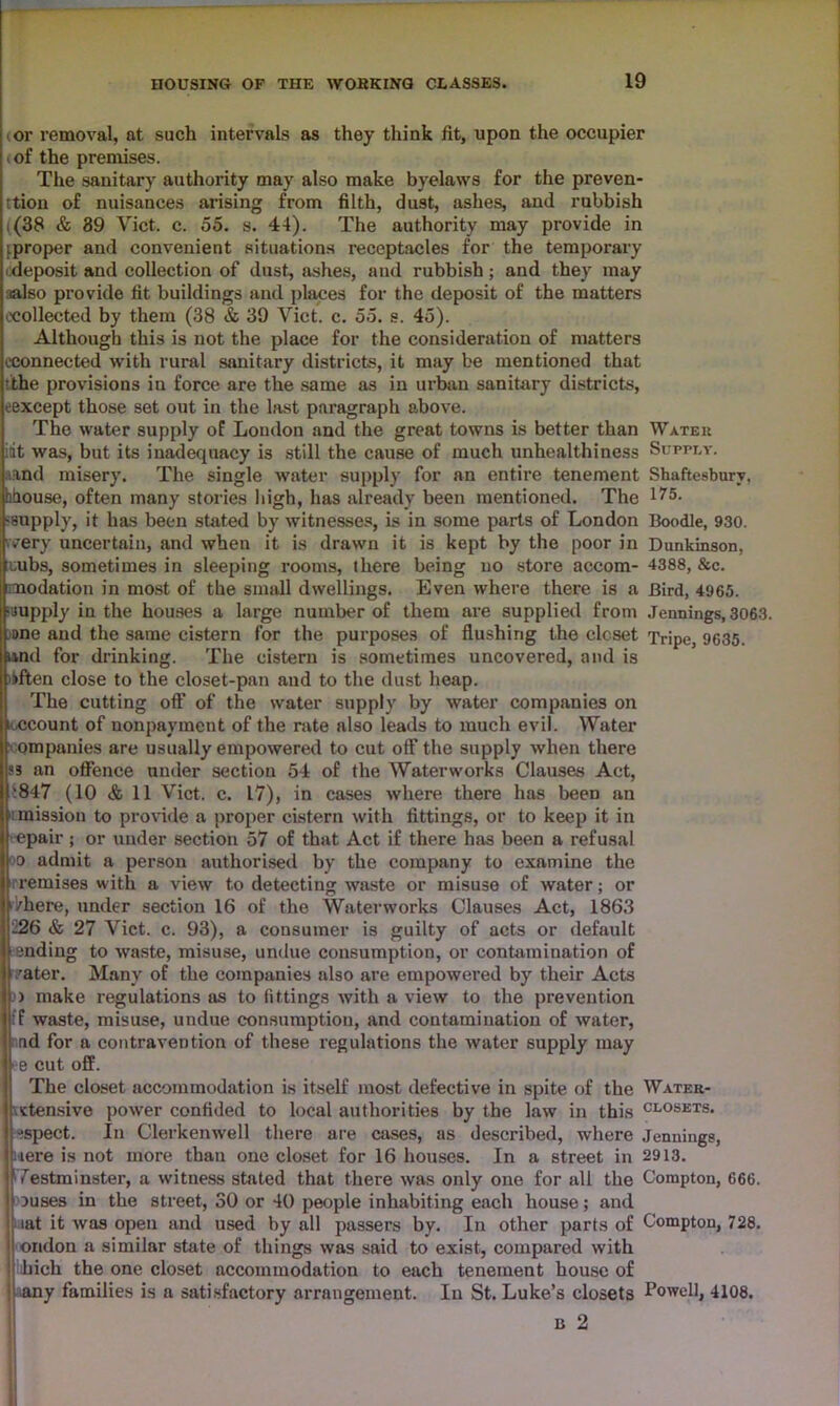 or removal, at such intervals as they think fit, upon the occupier of the premises. The sanitary authority may also make byelaws for the preven- tion of nuisances arising from filth, dust, ashes, and rubbish ((38 & 89 Viet, c. 55. s. 44). The authority may provide in (proper and convenient situations receptacles for the temporary deposit and collection of dust, ashes, and rubbish; and they may also provide fit buildings and places for the deposit of the matters ^collected by them (38 & 39 Viet. c. 55. s. 45). Although this is not the place for the consideration of matters (.connected with rural sanitary districts, it may be mentioned that tithe provisions iu force are the same as in urban sanitary districts, eexcept those set out in the last paragraph above. The water supply oF London and the great towns is better than Water idt was, but its inadecpiacy is still the cause of much unhealthiness Supply. and misery. The single water supply for an entire tenement Shaftesbury, hhouse, often many stories high, has already been mentioned. The 175- supply, it has been stated by witnesses, is in some parts of London Boodle, 930. 'very uncertain, and when it is drawn it is kept by the poor in Dunkinson, cubs, sometimes in sleeping rooms, there being no store accom- 4388, &c. imodation in most of the small dwellings. Even where there is a Bird, 4965. “.supply in the houses a large number of them are supplied from Jennings, 3063. »ne and the same cistern for the purposes of flushing the closet Tripe, 9635. and for drinking. The cistern is sometimes uncovered, and is often close to the closet-pan and to the dust heap. The cutting off of the water supply by water companies on i ccount of nonpayment of the rate also leads to much evil. Water ompanies are usually empowered to cut off the supply when there S3 an offence under section 54 of the Waterworks Clauses Act, '847 (10 & 11 Viet. c. 17), in cases where there has been an mission to proride a proper cistern with fittings, or to keep it in epair ; or under section 57 of that Act if there has been a refusal o admit a person authorised by the company to examine the remises with a view to detecting waste or misuse of water; or /here, under section 16 of the Waterworks Clauses Act, 1863 226 & 27 Viet. c. 93), a consumer is guilty of acts or default ending to waste, misuse, undue consumption, or contamination of ?ater. Many of the companies also are empowered by their Acts > make regulations as to fittings with a view to the prevention fF waste, misuse, undue consumption, and contamination of water, ad for a contravention of these regulations the water supply may ■e cut off. The closet accommodation is itself most defective in spite of the Water- \ictensive power confided to local authorities by the law in this cl°sets. ispect. In Clerkenwell there are cases, as described, where Jennings, were is not more than one closet for 16 houses. In a street in 2913. Westminster, a witness stated that there was only one for all the Compton, 666. juses in the street, 30 or 40 people inhabiting each house; and lat it was open and used by all passers by. In other parts of Compton, 728. ondon a similar state of things was said to exist, compared with hich the one closet accommodation to each tenement house of any families is a satisfactory arrangement. In St. Luke’s closets Powell, 4108. b 2
