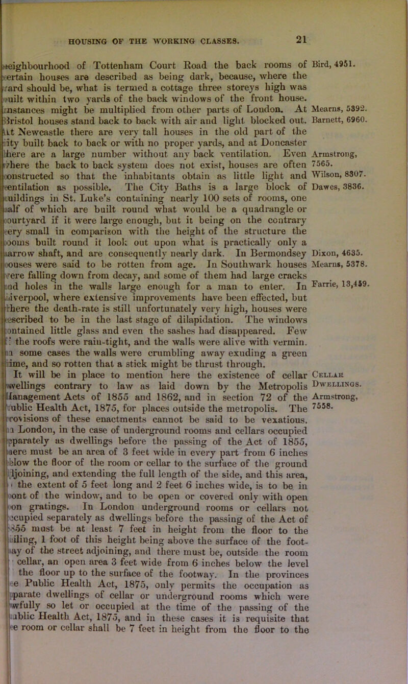 neighbourhood of Tottenham Court Road the back rooms of Bird, 4951. ertain houses are described as being dark, because, where the rard should be, what is termed a cottage three storeys high was nuilt within two yards of the back windows of the front house, instances might be multiplied from other parts of Loudon. At Mearns, 5392. Bristol houses stand back to back with air and light blocked out. Barnett, 6960. lit Newcastle there are very tall houses in the old part of the iity built back to back or with no proper yards, and at Doncaster liiere are a large number without any back ventilation. Even Armstrong, rzhere the back to back system does not exist, houses are often 7565. constructed so that the inhabitants obtain as little light and Wilson, 8307. If'Cntilation as possible. The City Baths is a large block of Dawes, 3836. jfiuildings in St. Luke’s containing nearly 100 sets of rooms, one lj.ia.lf of which are built round what would be a quadrangle or ourtyard if it were large enough, but it being on the contrary >ery small in comparison with the height of the structure the ooms built round it look out upon what is practically only a narrow shaft, and are consequently nearly dark. In Bermondsey Dixon, 4635. •ouses were said to be rotten from age. In Southwark houses Mearns, 5378. vere falling down from decay, and some of them had large cracks nd holes in the walls large enough for a man to enter. In Fame, 13,459. Liverpool, where extensive improvements have been effected, but there the death-rate is still unfortunately very high, houses were (escribed to be in the last stage of dilapidation. The windows ontained little glass and even the sashes had disappeared. Few : the roofs were rain-tight, and the walls were alive with vermin, a some cases the walls were crumbling away exuding a green ime, and so rotten that a stick might be thrust through. It will be in place to mention here the existence of cellar Cellar rwellings contrary to law as laid down by the Metropolis Dwellings. lanagement Acts of 1855 and 1862, and in section 72 of the Armstrong, ublic Health Act, 1875, for places outside the metropolis. The 7558- trovisions of these enactments cannot be said to be vexatious, a London, in the case of underground rooms and cellars occupied pparately as dwellings before the passing of the Act of 1855, aere must be an area of 3 feet wide in every part from 6 inches blow the floor of the room or cellar to the surface of the ground ljoining, and extending the full length of the side, and this area, • the extent of 5 feet long and 2 feet 6 inches wide, is to be in ont of the window, and to be open or covered only with open on gratings. In London underground rooms or cellars not ecu pied separately as dwellings before the passing of the Act of 855 must be at least 7 feet in height from the floor to the iling, 1 foot of this height being above the surface of the foot- ay of the street adjoining, and there must be, outside the room cellar, an open area 3 feet wide from 6 inches below the level the floor up to the surface of the footway. In the provinces e Public Health Act, 1875, only permits the occupation as parate dwellings of cellar or underground rooms which were wfully so let or occupied at the time of the passing of the Jjablic Health Act, 1875, and in these cases it is requisite that j e room or cellar shall be 7 feet in height from the floor to the