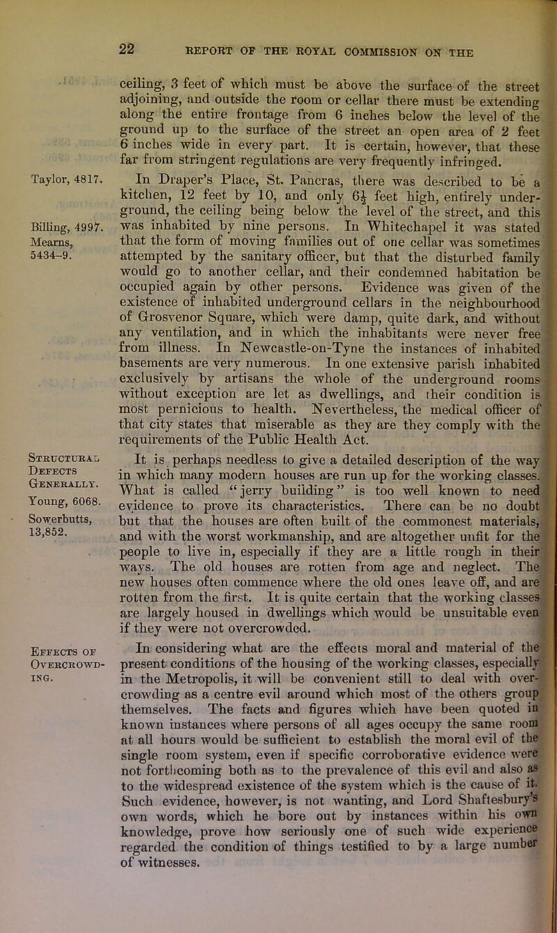 Taylor, 4817. Billing, 4997. Mearns, 5434-9. Structural Defects Generally. Young, 6068. Sowerbutts, 13,852. Effects of Overcrowd- ing. ceiling, 3 feet of which must be above the surface of the street adjoining, and outside the room or cellar there must be extending along the entire frontage from 6 inches below the level of the ground up to the surface of the street an open area of 2 feet 6 inches wide in every part. It is certain, however, that these far from stringent regulations are very frequently infringed. In Draper’s Place, St. Pancras, there was described to be a kitchen, 12 feet by 10, and only 6^ feet high, entirely under- ground, the ceiling being below the level of the street, and this was inhabited by nine persons. In Whitechapel it wTas stated that the form of moving families out of one cellar was sometimes attempted by the sanitary officer, but that the disturbed family Avould go to another cellar, and their condemned habitation be occupied again by other persons. Evidence was given of the existence of inhabited underground cellars in the neighbourhood of Grosvenor Square, which were damp, quite dark, and without any ventilation, and in which the inhabitants were never free from illness. In Newcastle-on-Tyne the instances of inhabited basements are very numerous. In one extensive parish inhabited exclusively by artisans the whole of the underground rooms without exception are let as dwellings, and their condition is most pernicious to health. Nevertheless, the medical officer of that city states that miserable as they are they comply with the requirements of the Public Health Act. It is perhaps needless to give a detailed description of the way in which many modern houses are run up for the working classes. What is called “ jerry building ” is too well known to need evidence to prove its characteristics. There can be no doubt but that the houses are often built of the commonest materials, and with the worst workmanship, and are altogether unfit for the people to live in, especially if they are a little rough in their ways. The old houses are rotten from age and neglect. The new houses often commence where the old ones leave off, and are rotten from the first. It is quite certain that the working classes are largely housed in dwellings which would be unsuitable even if they were not overcrowded. In considering what are the effects moral and material of the present conditions of the housing of the working classes, especially in the Metropolis, it will be convenient still to deal with over- crowding as a centre evil around which most of the others group themselves. The facts and figures which have been quoted in known instances where persons of all ages occupy the same room at all hours would be sufficient to establish the moral evil of the single room system, even if specific corroborative evidence were not forthcoming both as to the prevalence of this evil and also as to the widespread existence of the system which is the cause of it- Such evidence, however, is not wanting, and Lord Shaftesbury’s own words, which he bore out by instances within his own knowledge, prove how seriously one of such wide experience regarded the condition of things testified to by a large number of witnesses.