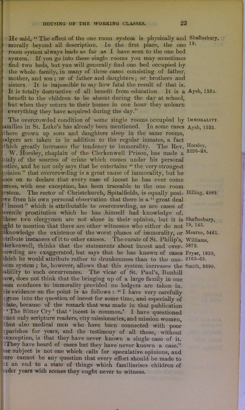 He said, “ The effect of the one room system is physically and Shaftesbury, morally beyond all description. In the first place, the one 19, room system always leads as far as I have seen to the one bed system. If yon go into these single rooms you may sometimes find two beds, but you will generally find one bed occupied by the whole family, in many of these cases consisting of father, mother, and son ; or of father and daughters; or brothers and sisters. It is impossible to say how fatal the result of that is. It is totally destructive of all benefit from education. It is a Aysh, 1535. benefit to the children to be absent during the day at school, but when they return to their homes in one hour they unlearn everything they have acquired during the day.” The overcrowded condition of some single rooms occupied by Immorality. .amilies in St. Luke’s has already been mentioned. In some cases Aysh, 1522. ■1’kere grown up sons and daughters sleep in the same rooms, ‘•dgers are taken in in addition to the regular inmates, a fact finch greatly increases the tendency to immorality. The Rev. Horsley, . W. Horsley, chaplain of the Clerkenwell Prison, has made a i;udy of the sources of crime which comes under his personal otice, and he not only says that he entertains “ the very strongest ; pinion ” that overcrowding is a great cause of immorality, but he oes on to declare that every case of incest he has ever come across, with one exception, has been traceable to the one room .'Stem. The rector of Christchurch, Spitalfields, is equally posi- Billing, 4989. we from his own personal observation that there is a “ great deal ! incest” which is attributable to overcrowding, as are cases of ivenile prostitution which he has himself had knowledge of. ihese two clergymen are not alone in their opinion, but it is Shaftesbury, ^ght to mention that there are other witnesses who either do not 19> 145, ^knowledge the existence of the worst phases of immorality, or Mearns, 5461. tribute instances of it to other causes. The curate of St. Philip’s, Williams, •lerkenwell, thinks that the statements about incest and over- 5872. owding are exaggerated, but says that he has known of cases Fryer, 1950, hhicli he would attribute rather to drunkenness than to the one- 2163-65. •om system ; he, however, allows that this system increases the Smith, 3690. ability to such occurrences. The vicar of St. Paul’s, Bunhill ow, does not think that the bringing up of a large family in one ■om conduces to immorality provided no lodgers are taken in. is evidence on the point is as follows : “ I have very carefully .gone into the question of incest for some time, ana especially of late, because of the remark that was made in that publication ‘ The Hitter Cry ’ that ‘ incest is common.’ I have quastioned not only scripture readers, city missionaries, and mission women, but also medical men who have been connected with poor 1 parishes for years, and the testimony of all those, without f exception, is that they have never known a single case of it. .They have heard of cases but they have never known a case.” ae subject is not one which calls for speculative opinions, and ere cannot bo any question that every effort should be made to t an end to a state of things which familiarises children of ider years with scenes they ought never to witness.