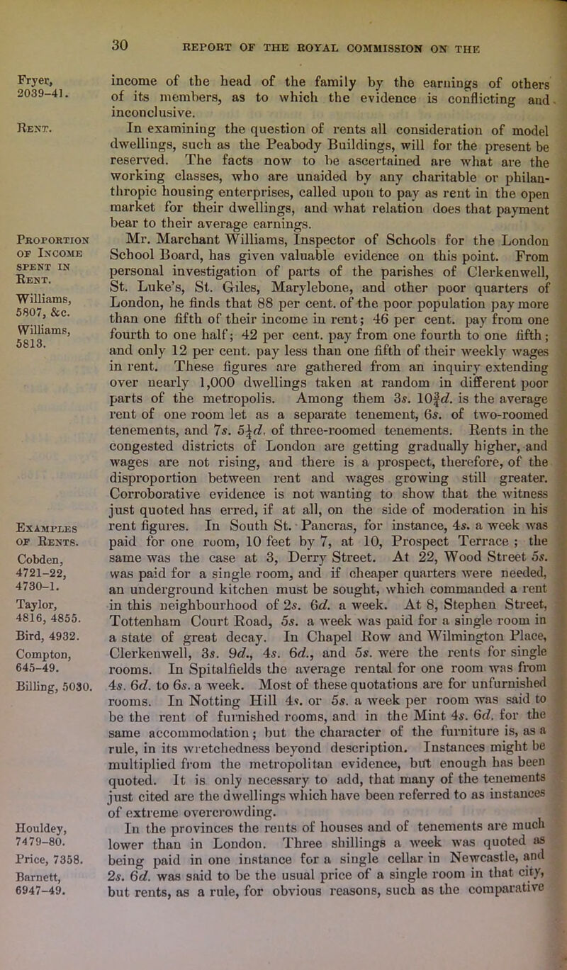 Fryer, 2039-41. Rent. Proportion of Income spent IN Rent. Williams, 5807, &c. Williams, 5813. Examples of Rents. Cobden, 4721-22, 4730-1. Taylor, 4816, 4855. Bird, 4932. Compton, 645-49. Billing, 5030. Houldey, 7479-80. Price, 7358. Barnett, 6947-49. income of the head of the family by the earnings of others of its members, as to which the evidence is conflicting and inconclusive. In examining the question of rents all consideration of model dwellings, such as the Peabody Buildings, will for the present be reserved. The facts now to be ascertained are what are the working classes, who are unaided by any charitable or philan- thropic housing enterprises, called upon to pay as rent in the open market for their dwellings, and what relation does that payment bear to their average earnings. Mr. Marchant Williams, Inspector of Schools for the London School Board, has given valuable evidence on this point. From personal investigation of parts of the parishes of Clerkenwell, St. Luke’s, St. Giles, Marylebone, and other poor quarters of London, he finds that 88 per cent, of the. poor population pay more than one fifth of their income in rent; 46 per cent, pay from one fourth to one half; 42 per cent, pay from one fourth to one fifth; and only 12 per cent, pay less thau one fifth of their weekly wages in rent. These figures are gathered from an inquiry extending over nearly 1,000 dwellings taken at random in different poor parts of the metropolis. Among them 3s. lOfd. is the average rent of one room let as a separate tenement, 6s. of two-roomed tenements, and 7s. 5\d, of three-roomed tenements. Rents in the congested districts of London are getting gradually higher, and wages are not rising, and there is a prospect, therefore, of the disproportion between rent and wages growing still greater. Corroborative evidence is not wanting to show that the witness just quoted has erred, if at all, on the side of moderation in his rent figures. In South St. Pancras, for instance, 4s. a week was paid for one room, 10 feet by 7, at 10, Prospect Terrace ; the same was the case at 3, Derry Street. At 22, Wood Street 5s. was paid for a single room, and if cheaper quarters were needed, an underground kitchen must be sought, which commanded a rent in this neighbourhood of 2s. 6c?. a week. At 8, Stephen Street, Tottenham Court Road, 5s. a week was paid for a single room in a state of great decay. In Chapel Row and Wilmington Place, Clerkenwell, 3s. 9c?., 4s. 6c?., and 5s. were the rents for single rooms. In Spitalfields the average rental for one room was from 4s. 6e?. to 6s. a week. Most of these quotations are for unfurnished rooms. In Notting Hill 4s. or 5s. a week per room was said to be the rent of furnished rooms, and in the Mint 4s. 6c?. for the same accommodation; but the character of the furniture is, as a rule, in its wretchedness beyond description. Instances might be multiplied from the metropolitan evidence, but enough has been quoted. It is only necessary to add, that many of the tenements just cited are the dwellings which have been referred to as instances of extreme overcrowding. In the provinces the rents of houses and of tenements are much lower than in London. Three shillings a week was quoted as being paid in one instance for a single cellar in Newcastle, and 2s. 6d. was said to be the usual price of a single room in that city, but rents, as a rule, for obvious reasons, such as the comparative