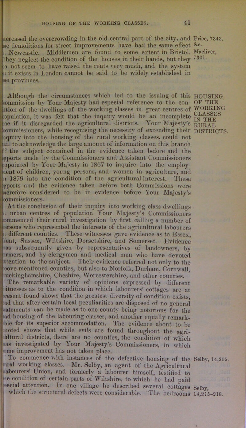 itcreased the overcrowding in the old central part of the city, and Price, 7343, we demolitions for street improvements have had the same etfect &c- Newcastle. Middlemen are found to some extent in Bristol. Madiver, they neglect the condition of the houses in their hands, but they 7301- i» not seem to have raised the rents very much, and the system .1 it exists in London cannot be said to be widely established in me provinces. Although the circumstances which led to the issuing of this HOUSING commission by Your Majesty had especial reference to the con- OF THE ition of the dwellings of the working classes in great centres of WORKING npulation, it was felt that the inquiry would be an incomplete ae if it disregarded the agricultural districts. Your Majesty’s rural commissioners, while recognising the necessity of extending their DISTRICTS, inquiry into the housing of the rural working classes, could not i.il to acknowledge the large amount of information on this branch the subject contained in the evidence taken before and the ■pports made by the Commissioners and Assistant Commissioners opointed by Your Majesty in 18(57 to inquire into the employ- ment of children, young persons, and women in agriculture, and i 1879 into the condition of the agricultural interest. These pports and the evidence taken before both Commissions were werefore considered to be in evidence before Your Majesty’s commissioners. At the conclusion of their inquiry into working class dwellings i. urban centres of population Your Majesty’s Commissioners ommenced their rural investigation by first calling a number of ersons who represented the interests of the agricultural labourers i. different counties. These witnesses gave evidence as to Essex, ent, Sussex, Wiltshire, Dorsetshire, and Somerset. Evidence ms subsequently given by representatives of landowners, by rrmers, and by clergymen and medical men who have devoted tention to the subject. Their evidence referred not onlv to the oove-mentioned counties, but also to Norfolk, Durham, Cornwall, nickingbamshire, Cheshire, Worcestershire, and other counties. The remarkable variety of opinions expressed by different fitnesses as to the condition in which labourers’ cottages are at vesent found shows that the greatest diversity of condition exists, ad that after certain local peculiarities are disposed of no general atements can be made as to one county being notorious for the id housing of the labouring classes, and another equally remark- ole for its superior accommodation. The evidence about to be noted shows that while evils are found throughout the a<m- hlturnl districts, there are no counties, the condition of w'hich as investigated by Your Majesty’s Commissioners, in which ■me improvement has not taken place. To commence with instances of the defective housing of the Selby, 14,205. irnl working classes. Mr. Selby, an agent of the Agricultural abourers’ Union, and formerly a labourer himself, testified to ie condition of certain parts of Wiltshire, to which he had paid necial attention. In one village lie described several cottages Selbv which the structural defects were considerable. The bedrooms 14,215-218.