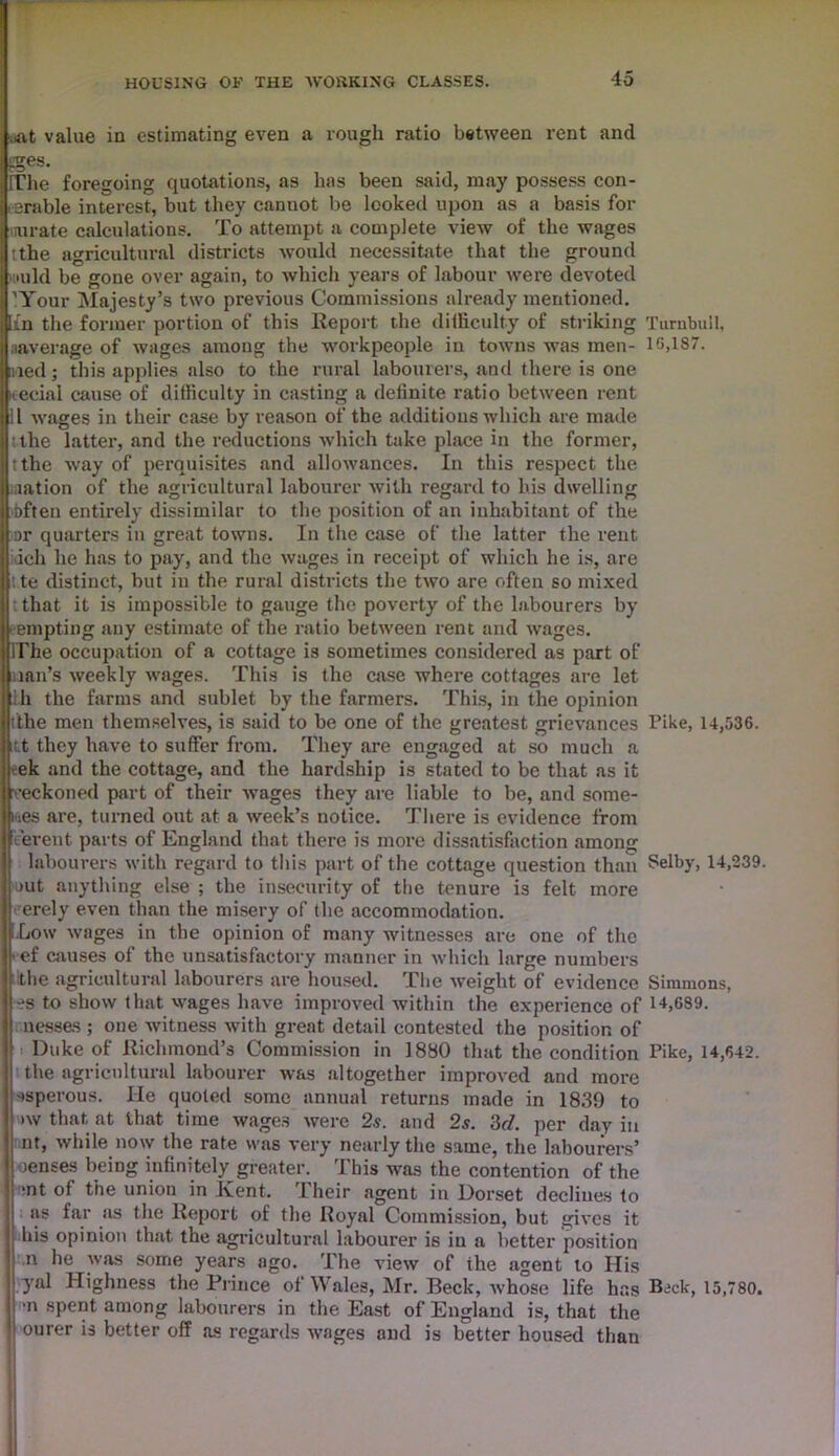 .At value in estimating even a rough ratio between rent and gges. [The foregoing quotations, as has been said, may possess con- . arable interest, but they cannot be looked upon as a basis for uurate calculations. To attempt a complete view of the wages tthe agricultural districts would necessitate that the ground nuld be gone over again, to which years of labour were devoted ’Your Majesty’s two previous Commissions already mentioned. [fn the former portion of this Report the difficulty of striking Turnbull, naverage of wages among the workpeople in towns was men- lG,lS7. nied; this applies also to the rural labourers, and there is one icecial cause of difficulty in casting a definite ratio between rent 11 wages in their case by reason of the additions which are made Ithe latter, and the reductions which take place in the former, tthe way of perquisites and allowances. In this respect the nation of the agricultural labourer with regard to his dwelling bften entirely dissimilar to the position of an inhabitant of the or quarters in great towns. In the case of the latter the rent idch he has to pay, and the wages in receipt of which he is, are t te distinct, but in the rural districts the two are often so mixed that it is impossible to gauge the poverty of the labourers by empting any estimate of the ratio between rent and wages. IThe occupation of a cottage is sometimes considered as part of ([iian’s weekly wages. This is the case where cottages are let l.h the farms and sublet by the farmers. This, in the opinion ithe men themselves, is said to be one of the greatest grievances Tike, 14,536. itt they have to suffer from. They are engaged at so much a vek and the cottage, and the hardship is stated to be that as it reckoned part of their wages they are liable to be, and some- iues are, turned out at a week’s notice. There is evidence from .event parts of England that there is more dissatisfaction among labourers with regard to this part of the cottage question than Selby, 14,239. out anything else ; the insecurity of the tenure is felt more erely even than the misery of the accommodation. Low wages in the opinion of many witnesses are one of the ref causes of the unsatisfactory manner in which large numbers ithe agricultural labourers are housed. The weight of evidence Simmons, •?s to show that wages have improved within the experience of 14,639. nesses ; one witness with great detail contested the position of < Duke of Richmond’s Commission in 1880 that the condition Pike, 14,642. the agricultural labourer was altogether improved and more ssperous. He quoted some annual returns made in 18.39 to >w that at that time wages were 2s. and 2s. 3d. per day in nt, while now the rate was very nearly the same, the labourers’ oenses being infinitely greater. This was the contention of the 1 *nt of the union in Kent. Their agent in Dorset declines to as far as the Report of the Royal Commission, but gives it i his opinion that the agricultural labourer is in a better position n he was some years ago. The view of the agent to His yal Highness the Prince of Wales, Mr. Beck, whose life has Bjck, 15,780. •n spent among labourers in the East of England is, that the ourer is better off as regards wages and is better housed than