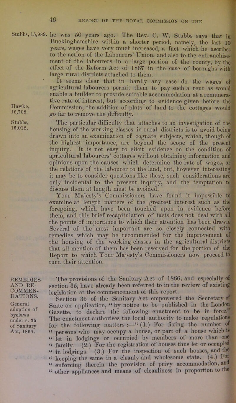 Stubbs, 15,989. Hawke, 16,708. Stubbs, 16,012. REMEDIES AND RE- COMMEN- DATIONS. General adoption of byelaws under s. 35 of Sanitary Act, 1866. he was 50 years ago. The Rev. 0. W. Stubbs says that in Buckinghamshire within a shorter period, namely, the last 10 years, wages have very much increased, a fact which he ascribes to the action of the Labourers’ Union, and also to the enfranchise- ment of the labourers in a large portion of the county, by the effect of the Reform Act of 1867 in the case of boroughs with large rural districts attached to them. It seems clear that in hardly any case do the wages of agricultural labourers permit them to pay such a rent as would enable a builder to provide suitable accommodation at a remunera- tive rate of interest, but according to evidence given before the Commission, the addition of plots of land to the cottages would go far to remove the difficulty. The particular difficulty that attaches to an investigation of the housing of the working classes in rural districts is to avoid being drawn into an examination of cognate subjects, which, though of the highest importance, are beyond the scope of the present inquiry. It is not easy to elicit evidence on the condition of agricultural labourers’ cottages without obtaining information and opinions upon the causes which determine the rate of wages, or the relations of the labourer to the land, but, however interesting it may be to consider questions like these, such considerations are only incidental to the present inquiry, and the temptation to discuss them at length must be avoided. Your Majesty’s Commissioners have found it impossible to examine at length matters of the greatest interest such as the foregoing, which have been touched upon in evidence before them, and this brief recapitulation of facts does not deal with all the points of importance to which their attention has been drawn. Several of the most important are so closely connected with remedies which may be recommended for the improvement of the housing of the working classes in the agricultural districts that all mention of them has been reserved for the portion of the Report to which Your Majesty’s Commissioners now proceed to turn their attention. The provisions of the Sanitary Act of 1866, and especially of section 35, have already been referred to in the review of existing legislation at the commencement of this report. Section 35 of the Sanitary Act empowered the Secretary of State on application, “ by notice to be published in the London Gazette, to declare the following enactment to be in force.” The enactment authorises the local authority to make regulations for the following matters:—“ (1.) For fixing the number of “ persons who may occupy a house, or part of a house which is “ let in lodgings or occupied by members of more than one « family. (2.) For the registration of houses thus let or occupied “ in lodgings. (3.) For the inspection of such houses, and the “ keeping the same in a cleanly and wholesome state. (4.) For “ enforcing therein the provision of privy accommodation, and “ other appliances and means of cleanliness in proportion to the