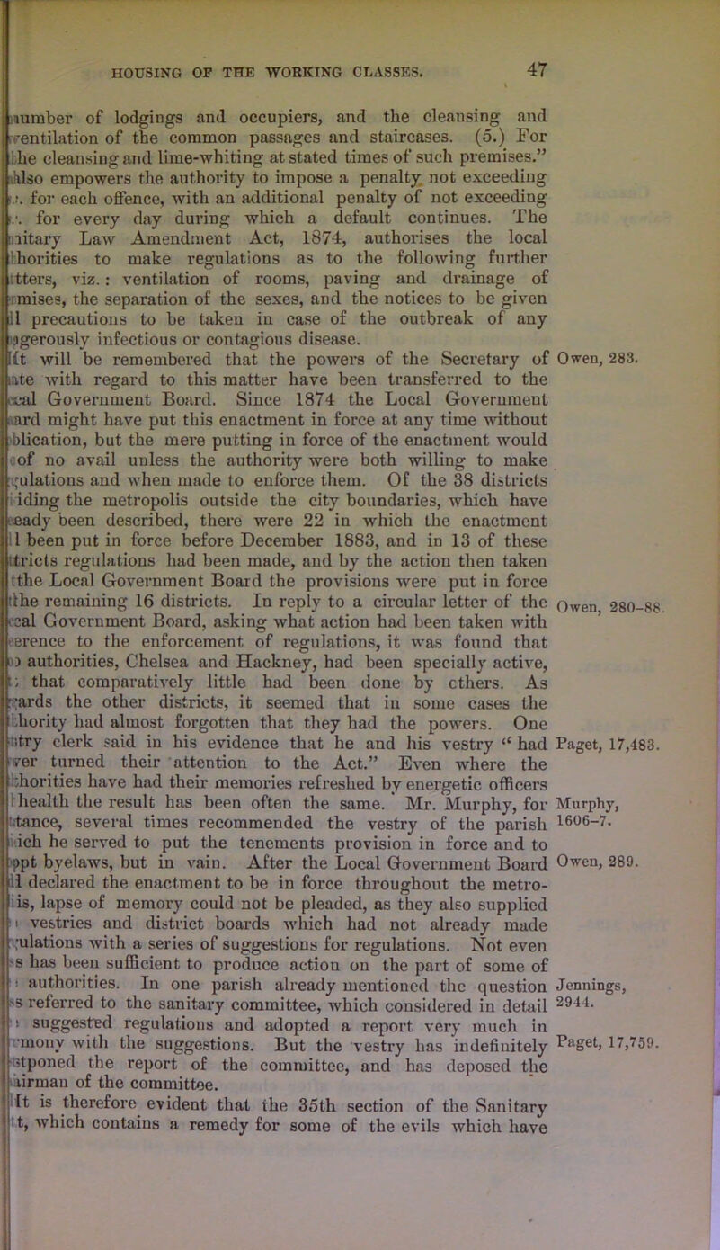 number of lodgings and occupiers, and the cleansing and [ventilation of the common passages and staircases. (5.) For the cleansing and lime-whiting at stated times of such premises.” h.lso empowers the authority to impose a penalty not exceeding :.r. for each offence, with an additional penalty of not exceeding !.•. for every day during which a default continues. The niitary Law Amendment Act, 1874, authorises the local thorities to make regulations as to the following further ttters, viz. : ventilation of rooms, paving and drainage of iraises, the separation of the sexes, and the notices to be given 11 precautions to be taken in case of the outbreak of any sgerously infectious or contagious disease. lit will be remembered that the powers of the Secretary of Owen, 283. ate with regard to this matter have been transferred to the ccal Government Board. Since 1874 the Local Government mrd might have put this enactment in force at any time without blication, but the mere putting in force of the enactment would a of no avail unless the authority were both willing to make pulations and when made to enforce them. Of the 38 districts iding the metropolis outside the city boundaries, which have eady been described, there were 22 in which the enactment 11 been put in force before December 1883, and in 13 of these itricts regulations had been made, and by the action then taken tthe Local Government Board the provisions were put in force dhe remaining 16 districts. In reply to a circular letter of the ()wen 280-88 cal Government Board, asking what action had been taken with ere nee to the enforcement of regulations, it was found that i authorities, Chelsea and Hackney, had been specially active, t; that comparatively little had been done by ethers. As pards the other districts, it seemed that in some cases the hority had almost forgotten that they had the powers. One ntry clerk said in his evidence that he and his vestry “ had Paget, 17,483. ?er turned their attention to the Act.” Even where the ;horities have had their memories refreshed by energetic officers health the result has been often the same. Mr. Murphy, for Murphy, stance, several times recommended the vestry of the parish 1606-7. ich he served to put the tenements provision in force and to ppt byelaws, but in vain. After the Local Government Board Owen, 289. .1 declared the enactment to be in force throughout the metro- is, lapse of memory could not be pleaded, as they also supplied i vestries and district boards which had not already made pulations with a series of suggestions for regulations. Not even -s has been sufficient to produce action on the part of some of ■ authorities. In one parish already mentioned the question Jennings, 'S referred to the sanitary committee, which considered in detail 29-U- 1 suggested regulations and adopted a report very much in ■•inony with the suggestions. But the vestry has indefinitely Faget, 17,759. stponed the report of the committee, and has deposed the firman of the committee. It is therefore evident that the 35th section of the Sanitary t, which contains a remedy for some of the evils which have