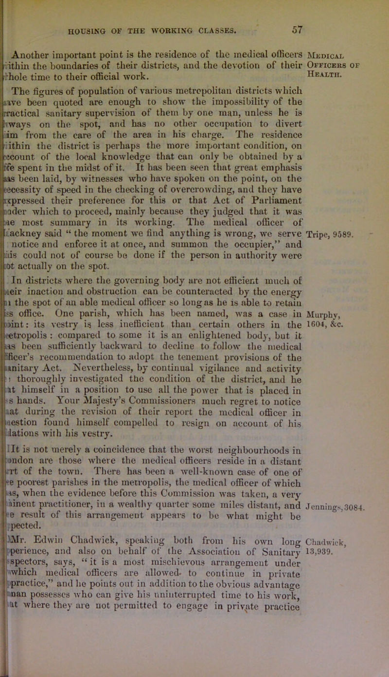 Another important point is the residence of the medical officers Medical nthin the boundaries of their districts, and the devotion of their Officers of rthole time to their official work. Health. The figures of population of various metropolitan districts which awe been quoted are enough to show the impossibility of the rractical sanitary supervision of them by one man, unless he is Ikways on the spot, and has no other occupation to divert im from the care of the area in his charge. The residence kiithin the district i3 perhaps the more important condition, on jcount of the local knowledge that can only be obtained by a fife spent in the midst of it. It has been seen that great emphasis aas been laid, by witnesses who have spokeu on the point, on the necessity of speed in the checking of overcrowding, and they have ^pressed their preference for this or that Act of Parliament nader which to proceed, mainly because they judged that it was ae most summary in its working. The medical officer of tackney said “ the moment we find anything is wrong, we serve Tripe, 9589. notice and enforce it at once, and summon the occupier,” and iiiis could not of course be done if the person in authority were )t)t actually on the spot. In districts where the governing body are not efficient much of .aeir inaction and obstruction can be counteracted by the energy n the spot of an able medical officer so long as he is able to retain ss office. One parish, which has been named, was a case in Murphy, mnt: its vestry is less inefficient than certain others in the 1604, &c. eetropolis : compared to some it is an enlightened body, but it i-is been sufficiently backward to decline to follow the medical Rficer’s recommendation to adopt the tenement provisions of the unitary Act. Nevertheless, by continual vigilance and activity ! thoroughly investigated the condition of the district, and he at himself in a position to use all the power that is placed in s hands. Your Majesty's Commissioners much regret to notice at during the revision of their report the medical officer in tiestion found himself compelled to resign on account of his lations with his vestry. It is not merely a coincidence that the worst neighbourhoods in imdon are those where the medical officers reside in a distant iTt of the town. There has been a well-known case of one of •e poorest parishes in the metropolis, the medical officer of which is, when the evidence before this Commission was taken, a very linent practitioner, in a wealthy quarter some miles distant, and Jennings,3084. e result of this arrangement appears to be what might be ppected. •\Mr. Edwin Chadwick, speaking both from his own long Chadwick, perieuce, and also on behalf of the Association of Sanitary 13,939. spectors, says, “it is a most mischievous arrangement under which medical officers are allowed- to continue in private practice,” and he points out in addition to the obvious advantage ! nan possesses who can give his uninterrupted time to his wor?c, Cat where they are not permitted to engage in private practice