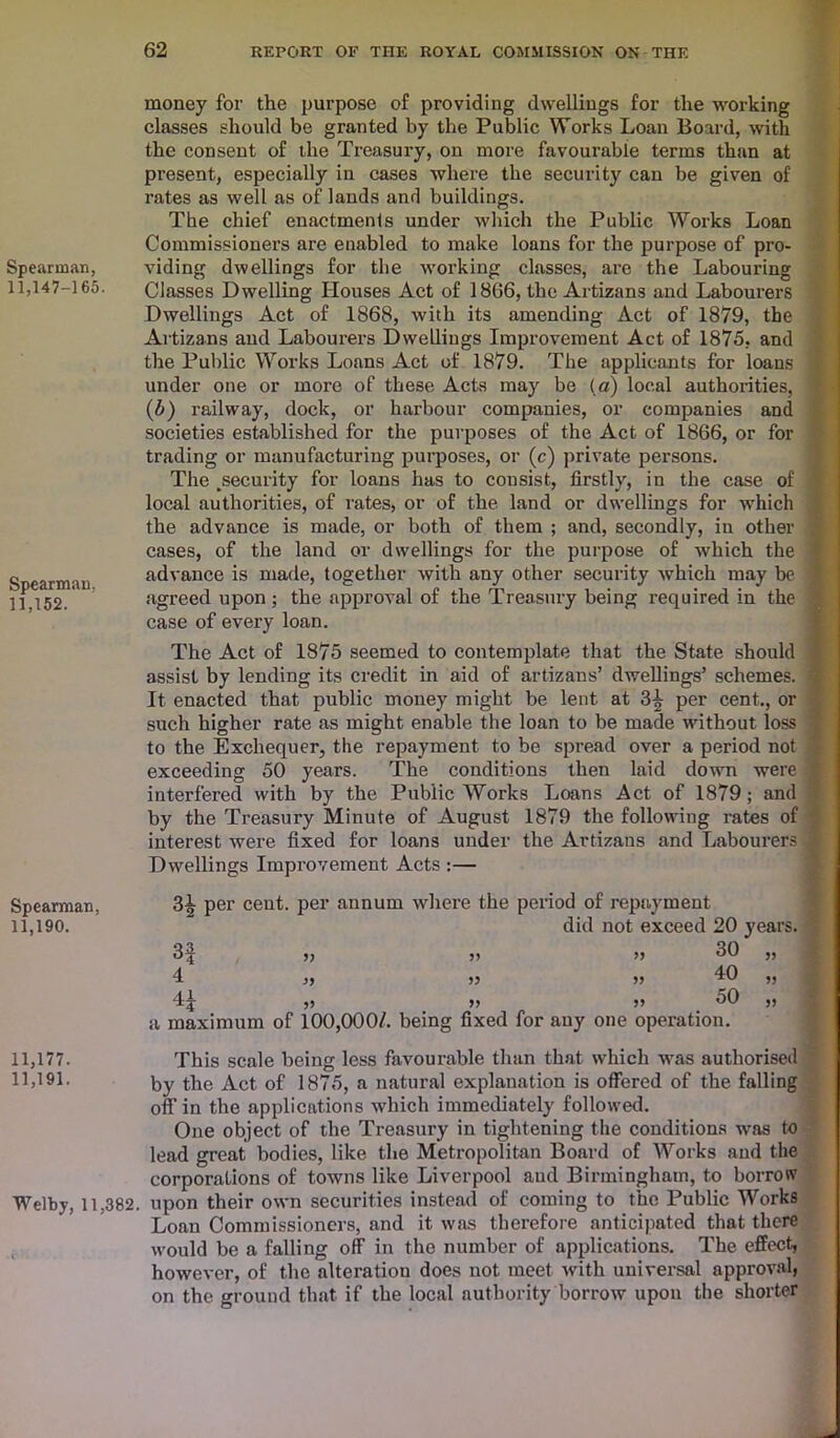 Spearman, 11,147-165. Spearman, 11,152. Spearman, 11,190. 11,177. 11,191. Welby, 11,382. 62 REPORT OF THE ROYAL COMMISSION ON THE money for the purpose of providing dwellings for the working classes should be granted by the Public Works Loan Board, with the consent of the Treasury, on more favourable terms than at present, especially in cases where the security can be given of rates as well as of lands and buildings. The chief enactments under which the Public Works Loan Commissioners are enabled to make loans for the purpose of pro- viding dwellings for the -working classes, are the Labouring Classes Dwelling Houses Act of 1866, the Artizans and Labourers Dwellings Act of 1868, with its amending Act of 1879, the Artizans and Labourers Dwellings Improvement Act of 1875, and (b) railway, dock, or harbour companies, or companies and societies established for the purposes of the Act of 1866, or for trading or manufacturing purposes, or (c) private persons. The ^security for loans has to consist, firstly, in the case of local authorities, of rates, or of the land or dwellings for which the advance is made, or both of them ; and, secondly, in other cases, of the land or dwellings for the purpose of which the advance is made, together with any other security which may be agreed upon ; the approval of the Treasury being required in the case of every loan. The Act of 1875 seemed to contemplate that the State should assist by lending its credit in aid of artizans’ dwellings’ schemes. It enacted that public money might be lent at 3^ per cent., or such higher rate as might enable the loan to be made without loss to the Exchequer, the repayment to be spread over a period not exceeding 50 years. The conditions then laid down were interfered with by the Public Works Loans Act of 1879; and by the Treasury Minute of August 1879 the following rates of interest were fixed for loans under the Artizans and Labourers Dwellings Improvement Acts :— 3^ per cent, per annum where the period of repayment did not exceed 20 years. 3| j, j, >j 30 ,, I ,, >> 10 ,, “Ij ,5 >> >> o0 „ a maximum of 100,000/. being fixed for any one operation. This scale being less favourable than that which was authorised by the Act of 1875, a natural explanation is offered of the falling off in the applications which immediately followed. One object of the Treasury in tightening the conditions was to lead great bodies, like the Metropolitan Board of Works and the corporations of towns like Liverpool and Birmingham, to borrow upon their own securities instead of coming to the Public Works Loan Commissioners, and it was therefore anticipated that there would be a falling off in the number of applications. The effect, however, of the alteration does not meet with universal approval, on the ground that if the local authority borrow upon the shorter