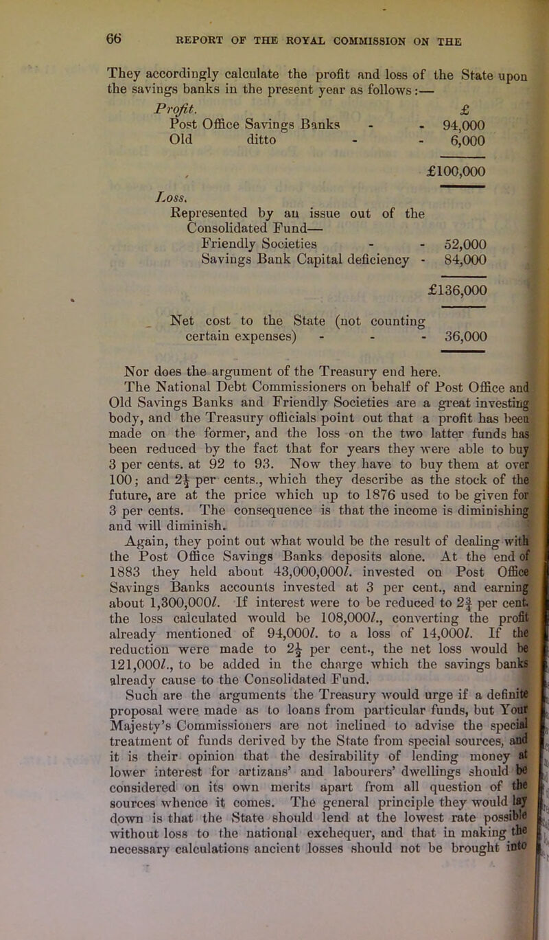They accordingly calculate the profit and loss of the State upon the savings banks in the present year as follows:— Profit. £ Post Office Savings Banks - - 94,000 Old ditto - - 6,000 £100,000 Loss. Represented by an issue out of the Consolidated Fund— Friendly Societies - - 52,000 Savings Bank Capital deficiency - 84,000 £136,000 Net cost to the State (not counting certain expenses) ... 36,000 Nor does the argument of the Treasury end here. The National Debt Commissioners on behalf of Post Office and Old Savings Banks and Friendly Societies are a great investing body, and the Treasury officials point out that a profit has been made on the former, and the loss on the two latter funds has been reduced by the fact that for years they were able to buy 3 per cents, at 92 to 93. Now they have to buy them at over 100; and 2^ per cents., which they describe as the stock of the future, are at the price which up to 1876 used to be given for 3 per cents. The consequence is that the income is diminishing and will diminish. Again, they point out what would be the result of dealing with the Post Office Savings Banks deposits alone. At the end of 1883 they held about 43,000,000/. invested on Post Office Savings Banks accounts invested at 3 per cent., and earning about 1,300,000/. If interest were to be reduced to 2| per cent, the loss calculated would be 108,000/., converting the profit already mentioned of 94,000/. to a loss of 14,000/. If the reduction were made to per cent., the net loss would be 121,000/., to be added in the charge which the savings banks already cause to the Consolidated Fund. Such are the arguments the Treasury would urge if a definite proposal were made as to loans from particular funds, but Your Majesty’s Commissioners are not inclined to advise the special treatment of funds derived by the State from special sources, and it is their opinion that the desirability of lending money at lower interest for artizans’ and labourers’ dwellings should be considered on its own merits apart from all question of the sources whence it comes. The general principle they would lay down is that the State should lend at the lowest rate possible without loss to the national exchequer, and that, in making the necessary calculations ancient losses should not be brought into