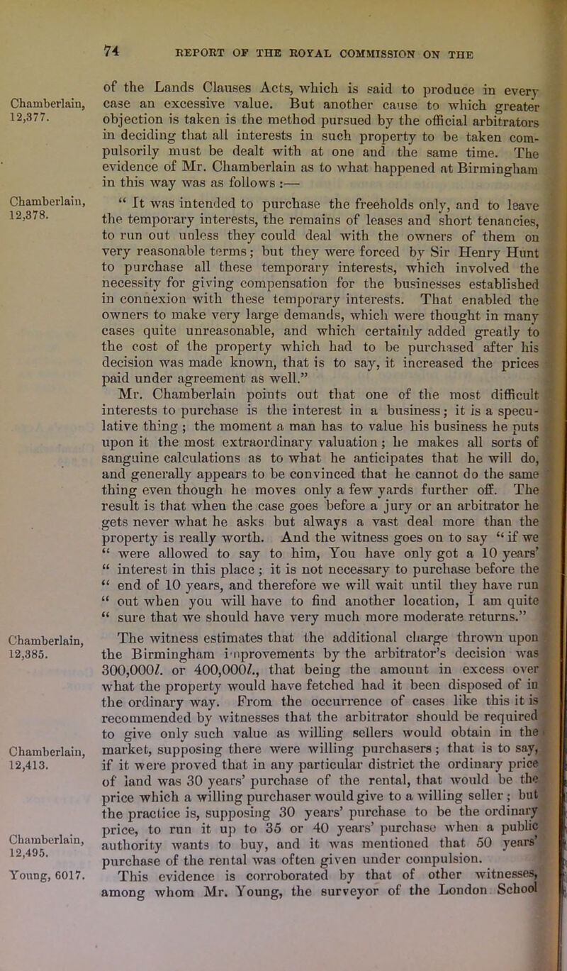 Chamberlain, 12,377. Chamberlain, 12,378. Chamberlain, 12,385. Chamberlain, 12,413. Chamberlain, 12,495. Young, 6017. of the Lands Clauses Acts, which is said to produce in every case an excessive value. But another cause to which greater objection is taken is the method pursued by the official arbitrators in deciding that all interests in such property to be taken com- pulsorily must be dealt with at one and the same time. The evidence of Mr. Chamberlain as to what happened at Birmingham in this way was as follows :— “ It was intended to purchase the freeholds only, and to leave the temporary interests, the remains of leases and short tenancies, to run out unless they could deal with the owners of them on very reasonable terms; but they were forced by Sir Henry Hunt to purchase all these temporary interests, which involved the necessity for giving compensation for the businesses established in connexion with these temporary interests. That enabled the owners to make very large demands, which were thought in many cases quite unreasonable, and which certainly added greatly to the cost of the property which had to be purchased after his decision was made known, that is to say, it increased the prices paid under agreement as well.” Mr. Chamberlain points out that one of the most difficult interests to purchase is the interest in a business; it is a specu- lative thing ; the moment a man has to value his business he puts upon it the most extraordinary valuation; he makes all sorts of sanguine calculations as to what he anticipates that he will do, and generally appears to be convinced that he cannot do the same thing even though he moves only a few yards further off. The result is that when the case goes before a jury or an arbitrator he gets never what he asks but always a vast deal more than the property is really worth. And the witness goes on to say “ if we “ were allowed to say to him, You have only got a 10 years’ ] “ interest in this place; it is not necessary to purchase before the “ end of 10 years, and therefore we will wait until they have run “ out when you will have to find another location, I am quite ■ “ sure that we should have very much more moderate returns.” The witness estimates that the additional charge thrown upon the Birmingham improvements by the arbitrator’s decision was 300,000/. or 400,000/., that being the amount in excess over what the property would have fetched had it been disposed of in the ordinary way. From the occurrence of cases like this it is recommended by witnesses that the arbitrator should be required ’ to give only such value as willing sellers would obtain in the • market, supposing there were willing purchasers; that is to say, if it were proved that in any particular district the ordinary price of land was 30 years’ purchase of the rental, that would be the price which a willing purchaser would give to a willing seller; but the practice is, supposing 30 years’ purchase to be the ordinary price, to run it up to 35 or 40 years’ purchase when a public authority wants to buy, and it avbs mentioned that 50 years’ purchase of the rental was often given under compulsion. This evidence is corroborated by that of other witnesses, among whom Mr. Young, the surveyor of the London School