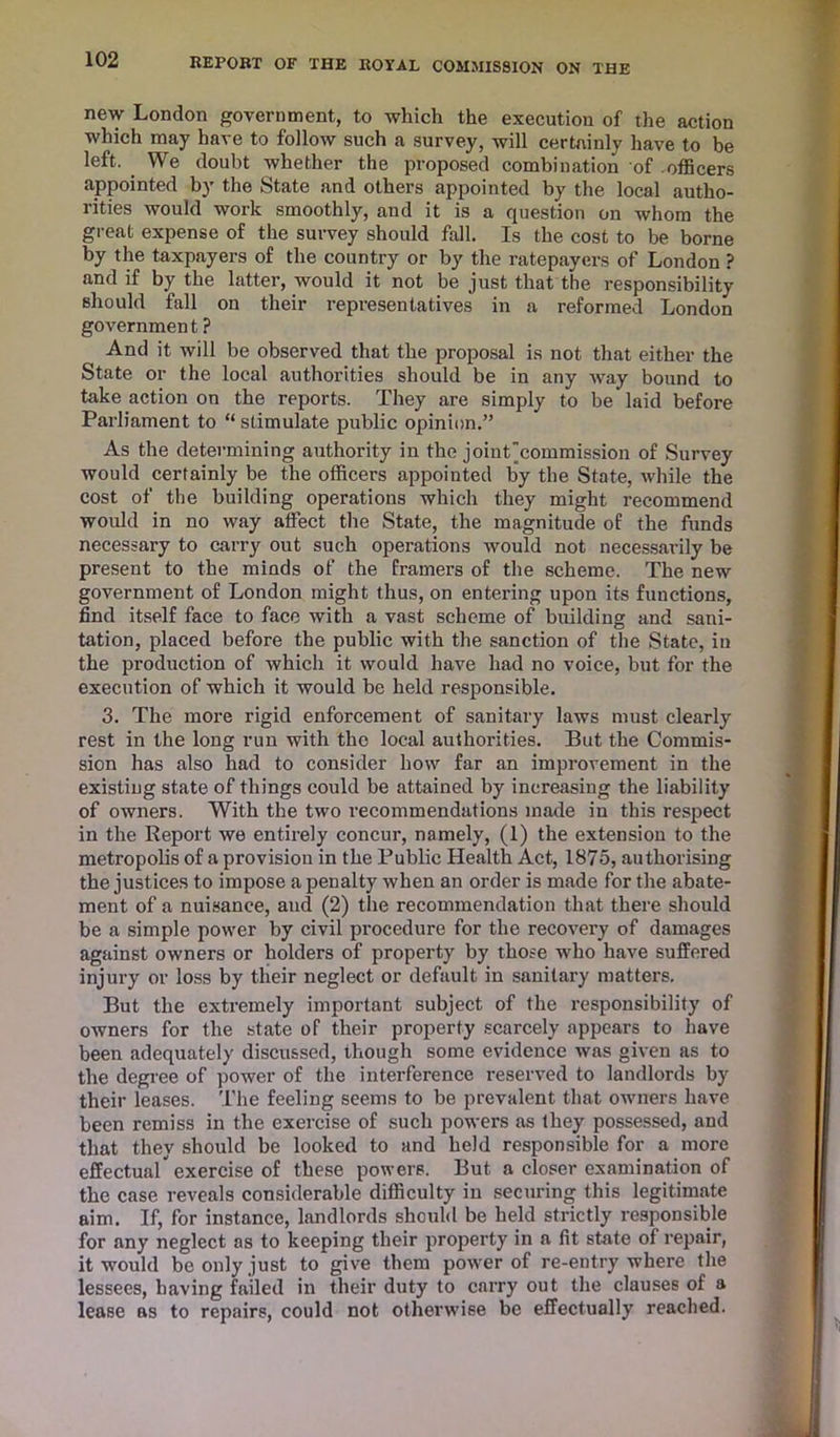 new London government, to which the execution of the action which may have to follow such a survey, will certainly have to be left. We doubt whether the proposed combination of .officers appointed by the State and others appointed by the local autho- rities would work smoothly, and it is a question on whom the great expense of the survey should fall. Is the cost to be borne by the taxpayers of the country or by the ratepayers of London ? and if by the latter, would it not be just that the responsibility- should fall on their representatives in a reformed London governmen t ? And it will be observed that the proposal is not that either the State or the local authorities should be in any way bound to take action on the reports. They are simply to be laid before Parliament to “stimulate public opinion.” As the determining authority in the joint'commission of Survey would certainly be the officers appointed by the State, while the cost of the building operations which they might recommend would in no way affect the State, the magnitude of the funds necessary to carry out such operations would not necessarily be present to the minds of the framers of the scheme. The new government of London might thus, on entering upon its functions, find itself face to face with a vast scheme of building and sani- tation, placed before the public with the sanction of the State, in the production of which it would have had no voice, but for the execution of which it would be held responsible. 3. The more rigid enforcement of sanitary laws must clearly rest in the long run with the local authorities. But the Commis- sion has also had to consider how far an improvement in the existing state of things could be attained by increasing the liability of owners. With the two recommendations made in this respect in the Report we entirely concur, namely, (1) the extension to the metropolis of a provision in the Public Health Act, 1875, authorising the justices to impose a penalty when an order is made for the abate- ment of a nuisance, and (2) the recommendation that there should be a simple power by civil procedure for the recovery of damages against owners or holders of property by those who have suffered injury or loss by their neglect or default in sanitary matters. But the extremely important subject of the responsibility of owners for the state of their property scarcely appears to have been adequately discussed, though some evidence was given as to the degree of power of the interference reserved to landlords by their leases. The feeling seems to be prevalent that owners have been remiss in the exercise of such powers as they possessed, and that they should be looked to and held responsible for a more effectual exercise of these powers. But a closer examination of the case reveals considerable difficulty in securing this legitimate aim. If, for instance, landlords should be held strictly responsible for any neglect as to keeping their property in a fit state of repair, it would be only just to give them power of re-entry where the lessees, having failed in their duty to carry out the clauses of a lease as to repairs, could not otherwise be effectually reached.