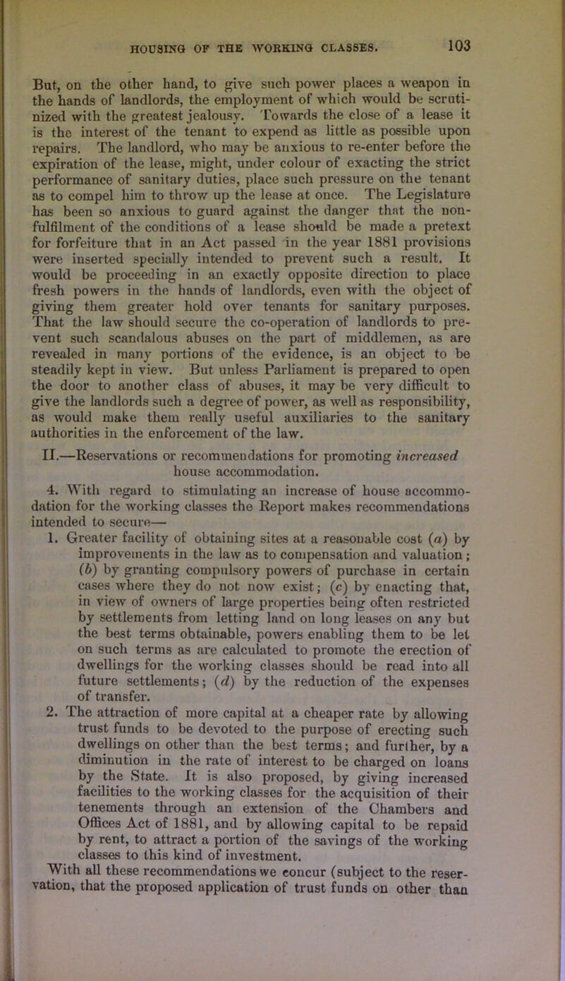 But, on the other hand, to give such power places a weapon in the hands of landlords, the employment of which would be scruti- nized with the greatest jealousy. Towards the close of a lease it is the interest of the tenant to expend as little as possible upon repairs. The landlord, who may be anxious to re-enter before the expiration of the lease, might, under colour of exacting the strict performance of sanitary duties, place such pressure on the tenant as to compel him to throw up the lease at once. The Legislature has been so anxious to guard against the danger that the non- fulfilment of the conditions of a lease should be made a pretext for forfeiture that in an Act passed in the year 1881 provisions were inserted specially intended to prevent such a result. It would be proceeding in an exactly opposite direction to place fresh powers in the hands of landlords, even with the object of giving them greater hold over tenants for sanitary purposes. That the law should secure the co-operation of landlords to pre- vent such scandalous abuses on the part of middlemen, as are revealed in many portions of the evidence, is an object to be steadily kept in view. But unless Parliament is prepared to open the door to another class of abuses, it may be very difficult to give the landlords such a degree of power, as well as responsibility, as would make them really useful auxiliaries to the sanitary authorities in the enforcement of the law. II.—Reservations or recommendations for promoting increased house accommodation. 4. With regard to stimulating an increase of house accommo- dation for the working classes the Report makes recommendations intended to secure— 1. Greater facility of obtaining sites at a reasonable cost (a) by improvements in the law as to compensation and valuation; (b) by granting compulsory powers of purchase in certain cases where they do not now exist; (c) by enacting that, in view of owners of large properties being often restricted by settlements from letting land on long leases on any but the best terms obtainable, powers enabling them to be let on such terms as are calculated to promote the erection of dwellings for the working classes should be read into all future settlements; (d) by the reduction of the expenses of transfer. 2. The attraction of more capital at a cheaper rate by allowing trust funds to be devoted to the purpose of erecting such dwellings on other than the best terms; and further, by a diminution in the rate of interest to be charged on loans by the State. It is also proposed, by giving increased facilities to the working classes for the acquisition of their tenements through an extension of the Chambers and Offices Act of 1881, and by allowing capital to be repaid by rent, to attract a portion of the savings of the working classes to this kind of investment. With all these recommendations we concur (subject to the reser- vation, that the proposed application of trust funds on other than fi