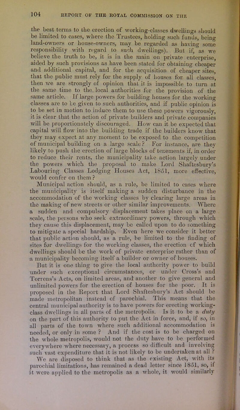 the best terms to the erection of working-classes dwellings should be limited to cases, where the Trustees, holding such funds, being land-owners or house-owners, may be regarded as having some responsibility with regard to such dwellings). But if, as we believe the truth to be, it is in the main on private enterprise, aided by such provisions as have been stated for obtaining cheaper and additional capital, and for the acquisition of cheaper sit-es, that the public must rely for the supply of houses for all classes, then we are strongly of opinion that it is impossible to turn at the same time to the local authorities for the provision of the same article. If large powers for building houses for the working classes are to be given to such authorities, and if public opinion is to be set in motion to induce them to use these powers vigorously, it is clear that the action of private builders and private companies will be proportionately discouraged. How can it be expected that capital will flow into the building trade if the builders know that they may expect at any moment to be exposed to the competition of municipal building on a large scale? For instance, are they likely to push the erection of large blocks of tenements if, in order to reduce their rents, the municipality take action largely under the powers which the proposal to make Lord Shaftesbury’s Labouring Classes Lodging Houses Act, 1851, more effective, would confer on them ? Municipal action should, as a rule, be limited to cases where the municipality is itself making a sudden disturbance in the accommodation of the working classes by clearing large areas in the making of new streets or other similar improvements. Where a sudden and compulsory displacement takes place on a large scale, the persons who seek extraordinary powers, through which they cause this displacement, may be called upon to do something to mitigate a special hardship. Even here we consider it better that public action should, as a rule, be limited to the finding of sites for dwellings for the working classes, the erection cf which dwellings should be the work of private enterprise rather than of u municipality becoming itself a builder or owner of houses. But it is one thing to give the local authority power to build under such exceptional circumstances, or under Cross’s and Torrens’s Acts, on limited areas, and another to give general and unlimited powers for the erection of houses for the poor. It is proposed in the Report that Lord Shaftesbury’s Act should be made metropolitan instead of parochial. This means that the central municipal authority is to have powers for erecting working- class dwellings in all parts of the metropolis. Is it to be a duty on the part of this authority to put the Act in force, and, if so, in all parts of the town where such additional accommodation is needed, or only in some ? And if the cost is to be charged on the whole metropolis, would not the duty have to be performed everywhere where necessary, a process so difficult nnd involving such vast expenditure that it is not likely to be undertaken at all ? We are disposed to think that as the existing Act, with its parochial limitations, has remained a dead letter since 1851, so, if it were applied to the metropolis as a whole, it would similarly