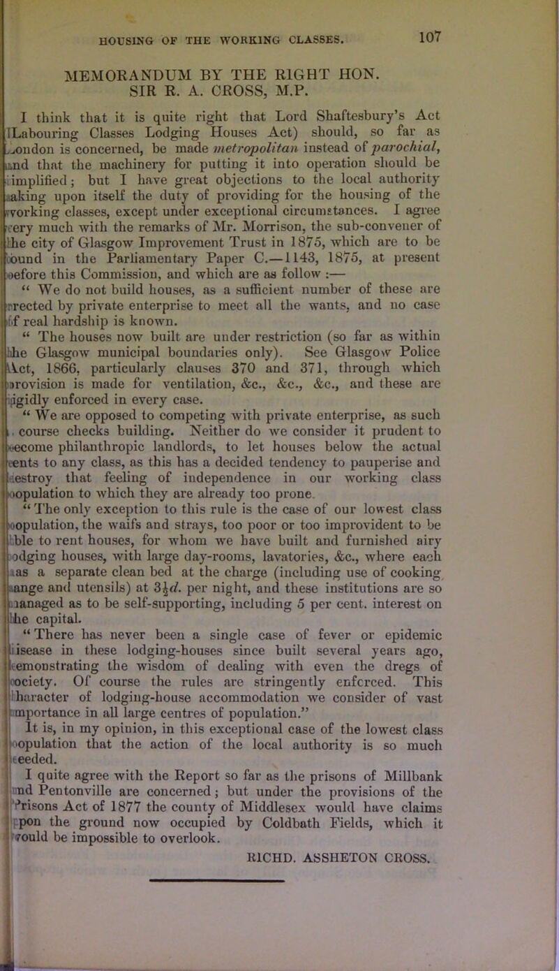 MEMORANDUM BY THE RIGHT HON. SIR R. A. CROSS, M.P. I think that it is quite right that Lord Shaftesbury’s Act ILabouring Classes Lodging Houses Act) should, so far as .jondon is concerned, be made metropolitan instead of parochial, jLnd that the machinery for putting it into operation should be . implified; but I have great objections to the local authority making upon itself the duty of providing for the housing of the working classes, except under exceptional circumstances. I agree eery much with the remarks of Mr. Morrison, the sub-convener of ihe city of Glasgow Improvement Trust in 1875, which are to be ound in the Parliamentary Paper C.—1143, 1875, at present before this Commission, and which are as follow :— “ We do not build houses, as a sufficient number of these are erected by private enterprise to meet all the wants, and no case Iif.f real hardship is known. “ The houses now built are under restriction (so far as within hhe Glasgow municipal boundaries only). See Glasgow Police I Act, 1866, particularly clauses 370 and 371, through which j provision is made for ventilation, &c., &c., &c., and these are j [igidly enforced in every case. “ We are opposed to competing with private enterprise, as such 11. course checks building. Neither do we consider it prudent to | become philanthropic landlords, to let houses below the actual I tents to any class, as this has a decided tendency to pauperise and I destroy that feeling of independence in our working class i lopulation to which they are already too prone. “ The only exception to this rule is the case of our lowest class uopulation, the waifs and strays, too poor or too improvident to be ble to rent houses, for whom w'e have built and furnished airy odging houses, with large day-rooms, lavatories, &c., where each nas a separate clean bed at the charge (including use of cooking i ange and utensils) at 3^<f. per night, and these institutions are so i tanaged as to be self-supporting, including 5 per cent, interest on [he capital. “ There has never been a single case of fever or epidemic lisease in these lodging-houses since built several years ago, ■emonstrating the wisdom of dealing with even the dregs of ociety. Of course the rules are stringently enfcrced. This haracter of lodging-house accommodation we consider of vast mportance in all large centres of population.” It is, in my opinion, in this exceptional case of the lowest class lopulation that the action of the local authority is so much t eeded. I quite agree with the Report so far as the prisons of Millbank nd Pentonville are concerned; but under the provisions of the Prisons Act of 1877 the county of Middlesex would have claims pon the ground now occupied by Coldbath Fields, which it 70uld be impossible to overlook.