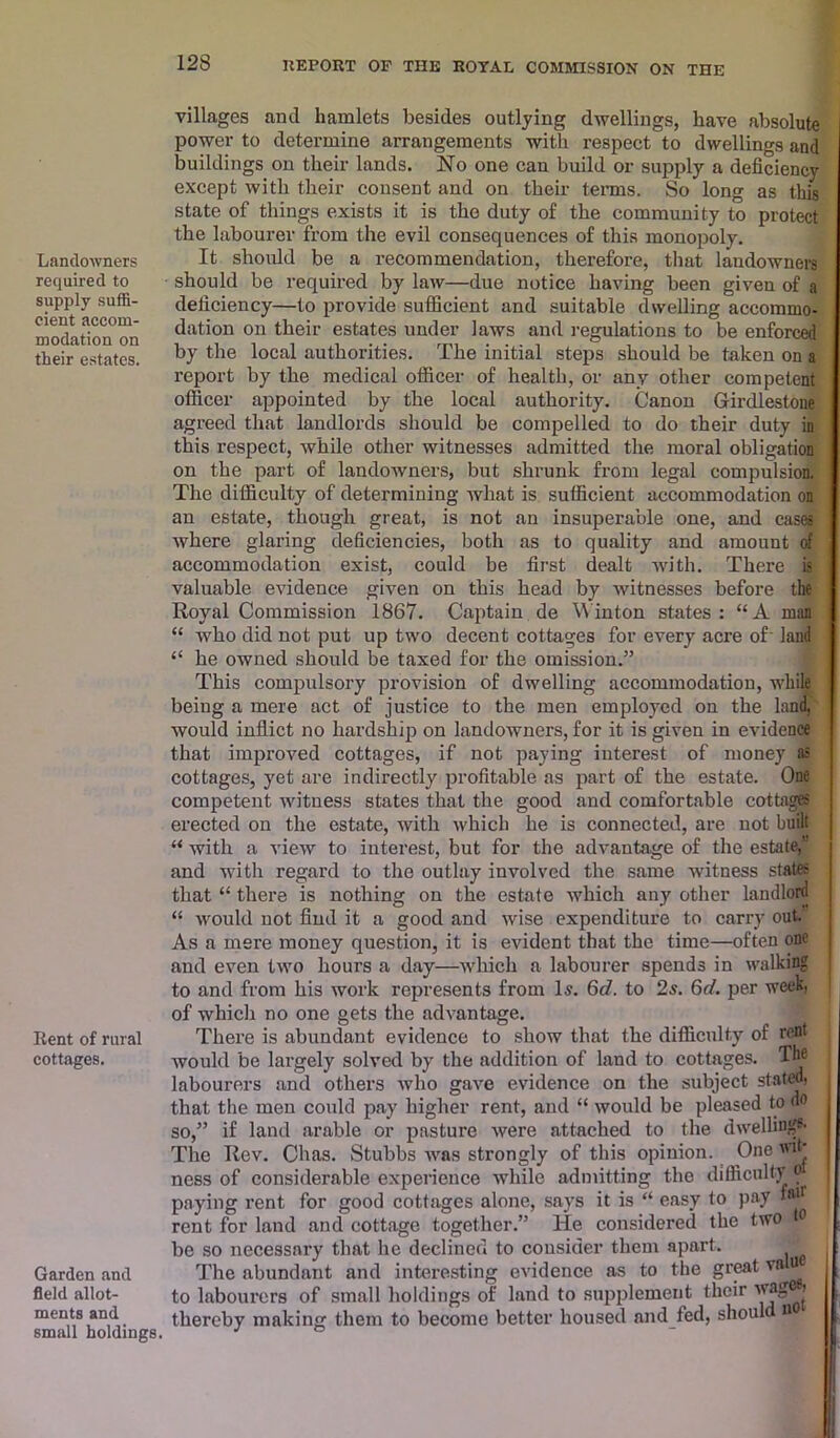 Landowners required to supply suffi- cient accom- modation on their estates. Rent of rural cottages. Garden and field allot- ments and small holdings. villages anti hamlets besides outlying dwellings, have absolute power to determine arrangements with respect to dwellings and buildings on their lands. No one can build or supply a deficiency except with their consent and on then- terms. So long as this state of things exists it is the duty of the community to protect the labourer from the evil consequences of this monopoly. It should be a recommendation, therefore, that landowners should be required by law—due notice having been given of a deficiency—to provide sufficient and suitable dwelling accommo- dation on their estates under laws and regulations to be enforced I by the local authorities. The initial steps should be taken on a report by the medical officer of health, or any other competent officer appointed by the local authority. Canon Girdlestone agreed that landlords should be compelled to do their duty in this respect, while other witnesses admitted the moral obligation on the part of landowners, but shrunk from legal compulsion. The difficulty of determining what is sufficient accommodation on j an estate, though great, is not an insuperable one, and cases j where glaring deficiencies, both as to quality and amount of accommodation exist, could be first dealt with. There is valuable evidence given on this head by witnesses before the Royal Commission 1867. Captain de Winton states: “A man “ who did not put up two decent cottages for every acre of land “ he owned should be taxed for the omission.” This compulsory provision of dwelling accommodation, while being a mere act of justice to the men employed on the land, would inflict no hardship on landowners, for it is given in evidence that improved cottages, if not paying interest of money as cottages, yet are indirectly profitable as part of the estate. One competent witness states that the good and comfortable cottages erected on the estate, with which he is connected, are not built “ with a view to interest, but for the advantage of the estate,’' and with regard to the outlay involved the same witness states that “ there is nothing on the estate which any other landlord <! would not find it a good and wise expenditure to carry out. As a mere money question, it is evident that the time—often one and even two hours a day—which a labourer spends in walking to and from his work represents from Is. 6d. to 2s. 6d. per week, of which no one gets the advantage. There is abundant evidence to show that the difficulty of rent would be largely solved by the addition of land to cottages. The labourers and others who gave evidence on the subject stated) that the men could pay higher rent, and “ would be pleased to do so,” if land arable or pasture were attached to the dwelling*- The Rev. Chas. Stubbs was strongly of this opinion. One wik ness of considerable experience while admitting the difficulty ot paying rent for good cottages alone, says it is “ easy to pay rent for land and cottage together.” He considered the two 0 be so necessary that he declined to consider them apart. The abundant and interesting evidence as to the great va u to labourers of small holdings of land to supplement their wag®*j thereby making them to become better housed and fed, shoul o :