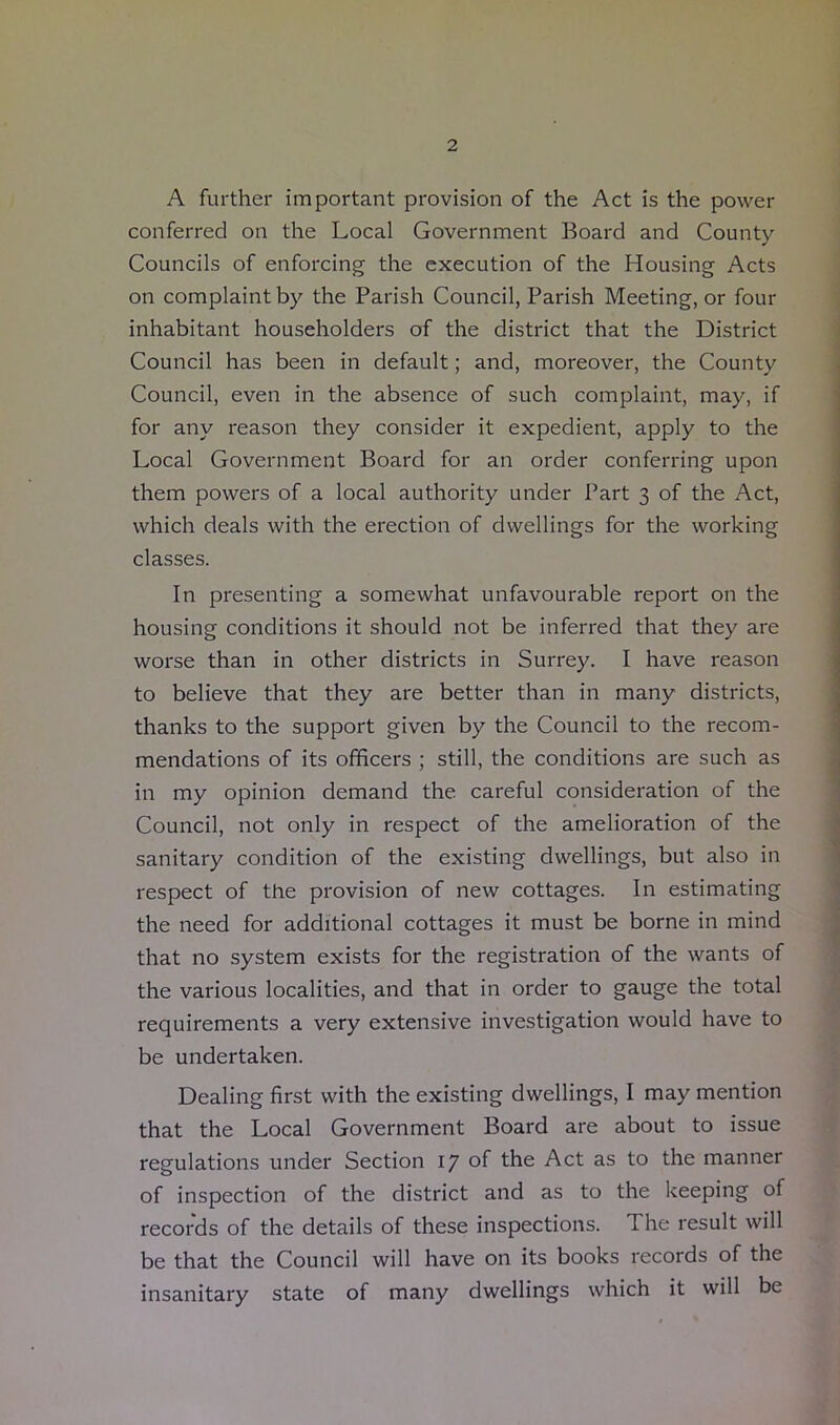 A further important provision of the Act is the power conferred on the Local Government Board and County Councils of enforcing the execution of the Housing Acts on complaint by the Parish Council, Parish Meeting, or four inhabitant householders of the district that the District Council has been in default; and, moreover, the County Council, even in the absence of such complaint, may, if for any reason they consider it expedient, apply to the Local Government Board for an order conferring upon them powers of a local authority under Part 3 of the Act, which deals with the erection of dwellings for the working classes. In presenting a somewhat unfavourable report on the housing conditions it should not be inferred that they are worse than in other districts in Surrey. I have reason to believe that they are better than in many districts, thanks to the support given by the Council to the recom- mendations of its officers ; still, the conditions are such as in my opinion demand the careful consideration of the Council, not only in respect of the amelioration of the sanitary condition of the existing dwellings, but also in respect of the provision of new cottages. In estimating the need for additional cottages it must be borne in mind that no system exists for the registration of the wants of the various localities, and that in order to gauge the total requirements a very extensive investigation would have to be undertaken. Dealing first with the existing dwellings, I may mention that the Local Government Board are about to issue regulations under Section 17 of the Act as to the manner of inspection of the district and as to the keeping of records of the details of these inspections. The result will be that the Council will have on its books records of the insanitary state of many dwellings which it will be