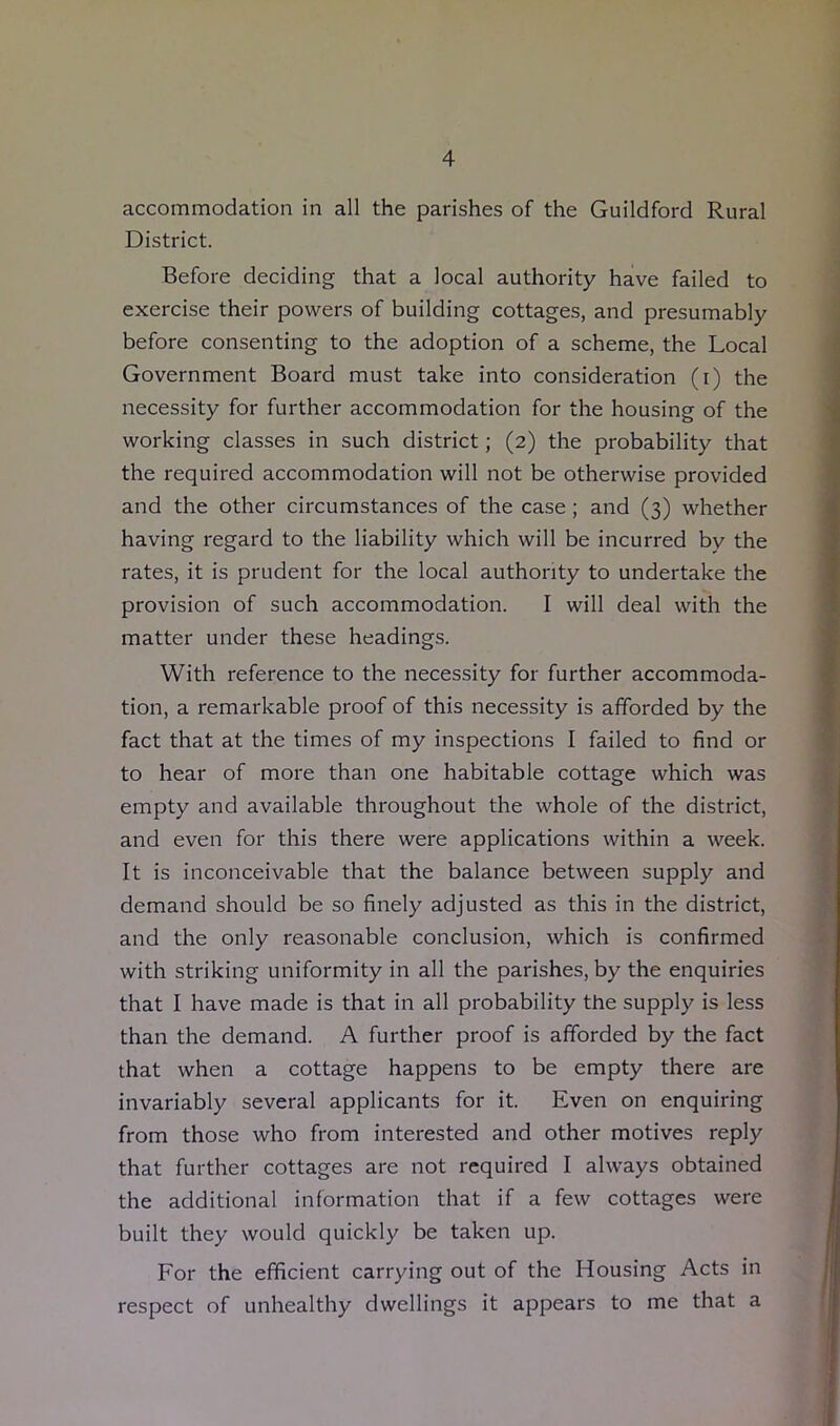 accommodation in all the parishes of the Guildford Rural District. Before deciding that a local authority have failed to exercise their powers of building cottages, and presumably before consenting to the adoption of a scheme, the Local Government Board must take into consideration (i) the necessity for further accommodation for the housing of the working classes in such district; (2) the probability that the required accommodation will not be otherwise provided and the other circumstances of the case; and (3) whether having regard to the liability which will be incurred by the rates, it is prudent for the local authority to undertake the provision of such accommodation. I will deal with the matter under these headings. With reference to the necessity for further accommoda- tion, a remarkable proof of this necessity is afforded by the fact that at the times of my inspections I failed to find or to hear of more than one habitable cottage which was empty and available throughout the whole of the district, and even for this there were applications within a week. It is inconceivable that the balance between supply and demand should be so finely adjusted as this in the district, and the only reasonable conclusion, which is confirmed with striking uniformity in all the parishes, by the enquiries that I have made is that in all probability the supply is less than the demand. A further proof is afforded by the fact that when a cottage happens to be empty there are invariably several applicants for it. Even on enquiring from those who from interested and other motives reply that further cottages are not required I always obtained the additional information that if a few cottages were built they would quickly be taken up. For the efficient carrying out of the Housing Acts in respect of unhealthy dwellings it appears to me that a