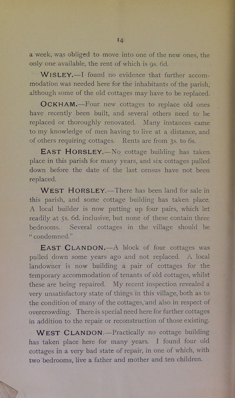 H a week, was obliged to move into one of the new ones, the only one available, the rent of which is 9s. 6d. WlSLEY.—I found no evidence that further accom- modation was needed here for the inhabitants of the parish, although some of the old cottages may have to be replaced. OCKHAM.—Four new cottages to replace old ones have recently been built, and several others need to be replaced or thoroughly renovated. Many instances came to my knowledge of men having to live at a distance, and of others requiring cottages. Rents are from 3s. to 6s. EAST Horsley.—No cottage building has taken place in this parish for many years, and six cottages pulled down before the date of the last census have not been replaced. WEST Horsley.—There has been land for sale in this parish, and some cottage building has taken place. A local builder is now putting up four pairs, which let readily at 5s. 6d. inclusive, but none of these contain three bedrooms. Several cottages in the village should be “ condemned.” EAST Clan DON.—A block of four cottages was pulled down some years ago and not replaced. A local landowner is now building a pair of cottages for the temporary accommodation of tenants of old cottages, whilst these are being repaired. My recent inspection revealed a very unsatisfactory state of things in this village, both as to the condition of many of the cottages,'and also in respect of overcrowding. There is special need here for further cottages in addition to the repair or reconstruction of those existing. WEST CLANDON.—Practically no cottage building has taken place here for many years. I found four old cottages in a very bad state of repair, in one of which, with two bedrooms, live a father and mother and ten children.