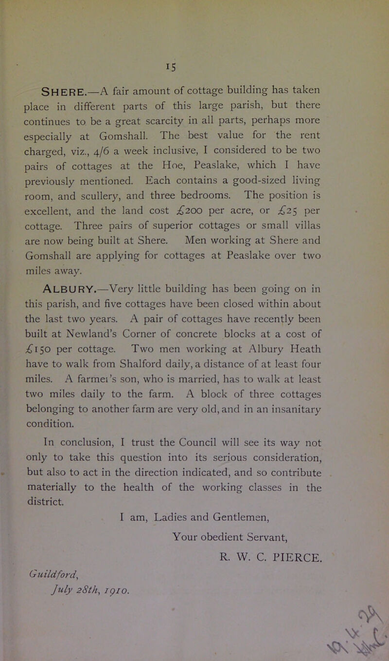 IS SHERE.—A fair amount of cottage building has taken place in different parts of this large parish, but there continues to be a great scarcity in all parts, perhaps more especially at Gomshall. The best value for the rent charged, viz., 4/6 a week inclusive, I considered to be two pairs of cottages at the Hoe, Peaslake, which I have previously mentioned. Each contains a good-sized living room, and scullery, and three bedrooms. The position is excellent, and the land cost £200 per acre, or .£25 per cottage. Three pairs of superior cottages or small villas are now being built at Shere. Men working at Shere and Gomshall are applying for cottages at Peaslake over two miles away. ALBURY.—Very little building has been going on in this parish, and five cottages have been closed within about the last two years. A pair of cottages have recently been built at Newland’s Corner of concrete blocks at a cost of £150 per cottage. Two men working at Albury Heath have to walk from Shalford daily, a distance of at least four miles. A farmei’s son, who is married, has to walk at least two miles daily to the farm. A block of three cottages belonging to another farm are very old, and in an insanitary condition. In conclusion, I trust the Council will see its way not only to take this question into its serious consideration, but also to act in the direction indicated, and so contribute materially to the health of the working classes in the district. I am, Ladies and Gentlemen, Your obedient Servant, R. W. C. PIERCE. Guildford, July 28th, /p/o. \* f.